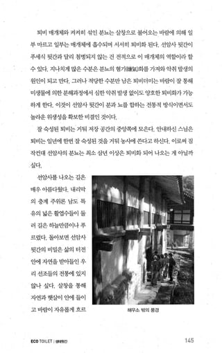 퇴비 매개체와 켜켜히 섞인 분뇨는 살창으로 불어오는 바램 의해 일
부 마르고 일부는 매개체에 흡수되며 서서히 퇴비화 된다. 선암사 뒷간이
푸세식 뒷간과 달리 첨병되지 않는 건 전적으로 이 매개체의 역할이라 할
수 있다. 지나치게 많은수분은분뇨의 혐기(練뤘화를가져와악취 발생의
원인이 되고만다. 그러나적당한수분만 남은퇴비더미는바람이 잘통해
미생물에 의한분해과정에서 심한악취 발생 없이도양호한퇴비화가가능
하게 한다. 이것이 선암사 뒷간이 분과 뇨를 합히는 전통적 방식이면서도
놀라운 위생성을확보한 비결인 것이다.
잘 숙성된 퇴비는 거둬 저장 공간의 중앙쪽에 모은다. 안내하신 스님은
퇴비는 일년에 한번 잘숙성된 것을 거둬 농사에 쓴다고하신다. 이로써 짐
작컨대 선암사의 분뇨는 최소 삼년 이상은 퇴비화 되어 나오는 게 아닐까
1 싶다.
선암사를나오는길은
매우 아름다웠다. 내리막
의층계주위론남도특
유의넓은활엽수들이둘
러길은하늘만큼이나푸
르렀다. 돌아보면 선암사
뒷간의비밀은삶의터전
안에자연을받아들인우
리선조들의전혐l 있지
않나싶다. 살창을통해
자연과햇살이안에들이
고바람이자유롭게흐르
ECO TOILET I생태윗간
해우소밖의풍경
145
 
