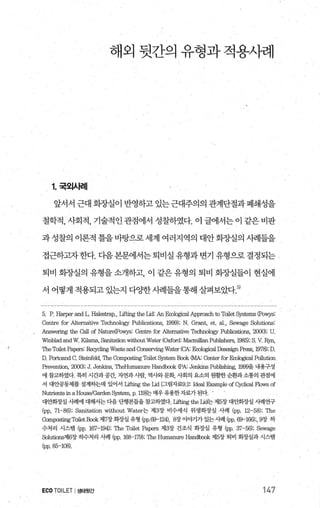 해외 뒷간의 유형과 적용사례
1.국외사례
앞서서 근대 화증냄이 반영하고 있는근대주의의 관계단절과 폐쇄성을
철학적， 사회적， 기술적인 관점에서 성찰하였다. 이 글에서는 이 같은 비판
과성찰의 이론적 틀을바탕으로세계 여러지역의 대안회장실의 시례들을
접근하고자 한다. 디음 본문에서는 퇴비실 유형과 변기 유형으로 결정되는
퇴비 회%낼의 유형을 소개하고 이 같은 유형의 퇴비 화증댈들이 현실에
서 어떻게 적용되고 있는지 다OJ=한사례들을통해 살펴보았다 5)
5. P. Harper and L. Halætrap., Lifting the Iid’ AnEcoI앵ical Approach to Toilet 앙stems (Powys:
Centre for Altemalive Technology Publications, 1999); N. Gr킹1t， et. 외.， Sewage Solutions
Answ잉ing the call of Nature(Powys: Cen뾰 for Alternative Tæhnol야lY Publications, 2000); U
Wmblad and W. Kilama、 S잉titation without Water (Oxford: Macmillan Publishers, 1985); S. V.‘ 쩌n，
π，eT，。니.et PaκlI"S‘ Recyclirtg Waste and Conseπing Water (CA: Ecol영icalD꽁esi밍1 Press, 1978); D.
D. Portoand C. Steinfeld, π1e Composting To니et System Book (MA‘ Center for Ecol앵ical Pollution
Prevention, 2αXl); J. J，없kins， Th앙{umanure 없ndbook (PA: Jenkins Publishing, 1999을 내용구성
에 참고하였다 특히 시간과공간， 자연과시람， 역사와문화， 사회의 요소의 원활한순환과소통의 관점에
서 대앤똥제를 설계하는데 있어서 Iif미19 the Iid [.그림자료.9.2: Ideal 않ampleofC써ical Flows of
Nutrient.s in a House/Garden 히앙em， p. 119J는 매우유용한 자료가 된다 ’
대안회%ι실 λ벼1에 대해서는 다음 단행본들을 창고하였다 Liftingthe μd는 제5장 대안화장실 λ벼연구
(pp, 71-86); S여litation without Water는 제3장 비수세식 위생화장실 사례 (pp. 12-58); The
Composting Toilet Book 제7장 화창실 유형 (pp.69-124), 8장 이。F기가 있는 A빼 (pp. 69-166);, 9장 하
수처리 시스템 (pp. 167-194); The Toilet Papers 저13장 건조식 회장실 유형 (PP. 37-56); Sewage
Solutions제6장 하수처리 사례 (pp. 168-179); The Humanure 배ndbook 저15장 퇴비 회장실과 시스댐
(pp. 85-108)
ECO TOILET I생태뒷간 147
 