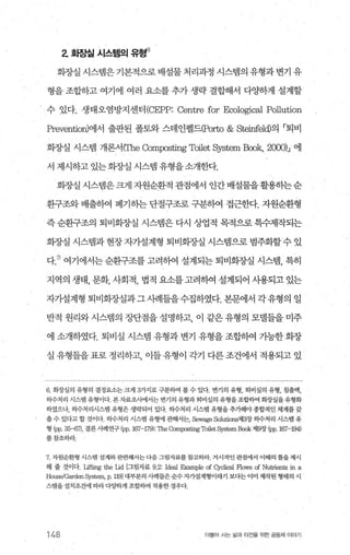 2 화장실 시스템의 유활)
회장실 시스템은 기본적으로 배설물 처리과정 시스템의 유형과 변기 유
형을 조합하고 여기에 여러 요소를 추가 생략 결합해서 다양하게 설계할
수 있다. 생태오염방지센터 (CEPP: Centre for Ecological Pol1ution
담'8vention)에서 출판된 폴토와 스테인펠드(Porto & Steinf8뻐의 「퇴비
회장실 시스뱀 개론서(rhe Compos따19 Toilet 앤Tstem Book, 2000)J 에
서 제시하고 있는화장실 시스템 유형을소개한다.
회장실 시스뱀은 크게 자원순환적 관점에서 인간 배설물을활용하는순
환구조와 배출하여 폐기히는 단절구조로 구분히여 접근한다. 자원순환형
즉 순환구조의 퇴비회장실 시스템은 다시 씌J-'겁적 목적으로 특수제작되는
회장실 시스뱀과 현장 자기설계형 퇴비회장실 시스램으로 범주화할 수 있
다.끼 여기에서는 순환구조를 고려하여 설계되는 퇴비회"^J-'실 시스댐， 특히
지역의 생태， 문화， 사회적， 법적 요소를 고려하여 설계되어 사용되고 있는
자가설계형 퇴비회장실과그사례들을수집하였다. 본문에서 각유형의 일
반적 원리와 시스템의 장단점을 설명하고， 이 같은 유형의 모댈들을 미주
에 소개하였다. 퇴비실 시스탱 유형과 변기 유형을 조합하여 기능한 화장
실유형들을표로정리하고 이들유형이각기다른조건에서적용되고있
6‘ 화장실의 유형의 결정요소는 크게 3가지로 구분하여 볼 수 있다. 변기의 유형， 퇴비실의 유형， 침출액，
히수처리 시스댐 유형이다 본자료죠사에서는 변기의 유형과퇴비실의 유형을조합하여 회장실을유형화
하였으나， 히수처리시스템 유형은 생략되어 있다 하수처리 시스랩 유형을 추가해야 종합적인 체계를 갖
출 수 있다고 할 것이다 하수처리 시스댐 유형에 관해서는， Sewage Solutions제3장 하수처리 시스댐 유
형 (pp， 35-6'η， 결론사례연구 (pp， 167-179); 깐1e Compæting Toilet 앙파em Book 저19장 (pp， 167-194)
를참조하라
7 자원순환형 시스탱 설계와관련해서는다음그림자료를참고하라. 거시적인 관점에서 이해의 틀을제시
해 줄 것이다 Lifting the Lid [그림자료 n:ld없1 Example of Cyclical Flows of Nutrients in a
Hous잉Garden System, p, 1191대부분의 사례들은순수자가쉴계형이라기 보다는 이미 제녁된 형태의 시
스탱을설치조건에 따라다ι&하게 조합하여 적용한경우다.
148 더불어 A는 삶과 터전을 위한 공동체 이야기
 