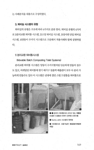 는사례분석을내용으로 구성하였다.
3 토|비실 시스템의 유형
퇴비실의 유형은구조에 따라 4가지로분류한다. 퇴비실 유형의 4가지
로 D분리교환 퇴비통 시스템， 2)고정 퇴비실 시스템， 3)경사면 단일 퇴비실
시스뱀， 4)OJ동이 수거식 시스템으로 구분해서 적용사례와 함께 설명하였
다.
1) 분리교환 퇴비통시스템
(Movable Batch Comα:>sting Toilet Systerns)
분리교환 퇴비통 시스템은 %똥이 수거식형처림 단순하게 만들어 질수
도 있고， 바퀴달린 퇴비통에 변기 배기구침출액 배출관이 모두다분리 가
능하게 만들수도 있다 이 시스템은 년대에 갤런 스릴 드럼통을 퇴비통으로
55갤런 드럼통과 바퀴가 장착된 쓰레기통
o 토|비통으로 사용가능한 통틀{폴리에틸렌
ECOTOILET I생태윗간 149
 