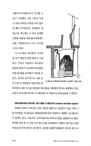 샤용하기시작함으로서 인기를 누
리기 시작했다 스틸 드럼이 무겁
고 비싼 유독성 코팅을 하지 않으
면 빨리 부식된다는 문제점이 있
었는데， 최근에는 이 같은 문제를
보완한 친환경 재생 폴리에틸렌드
렴을 사용함으로서 다시 인기를
누리고있다.
이 시스템은 퇴비통만 추가하
면 되기 때문에 용량 확조에 수월
하고 가격이 저렴하다 퇴비물의
충분한 발효가 가능하며 퇴비물을
꺼낼 땐 통을 분리해서 비워낼 수
있다. 하지만 정기적으로 시용 중
인드럼속내용물의 O.}을확인후
、、
〈그림 8) 바퀴장착 분리함 시스템의 사용 모습
퇴비통의 교환시기를 결정해서 퇴비통을교환해야한다는불편함도 있다.
다음은분리교환 퇴비통 시스랩유형으로 만들어진 회증L실들을소개한다.
생태오염빙~I센터 분리교환 그몰 드럼룡 시스템{C단P α>ntainer Net B없ch 야엇뼈
태평양 섬에서 지속가능 전략 사업의 일환으로 성공한 바 있는 이중 그
물 퇴비통을 피지(F폐의 생태관광휴양지에 적용하여 개발한 시스렘이다.
이 설계의 경우， 사용자가 수세식변기와 퇴비시스템을 결합하그l자 했다.
퇴비화과정 중각드럼 안의 통기성을최적화하기 위해서 내구성이 강한
어망을 통 안에 펼쳐서 설치한다. 분리형 침출액 배출관이 있어서 용기 교
150 더물어 사는 삶과 터전을 위한 공동체 이야기
 