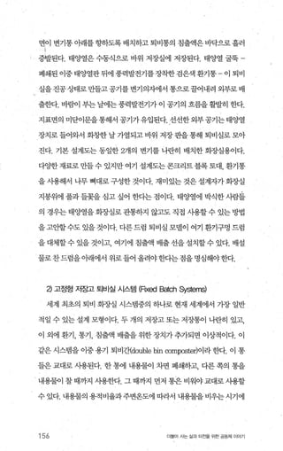 면이 변기통 아래를 향하도록 배치하고 퇴비통의 침출액은 바닥으로 흘러
충벨된다. 태양열은 수동식으로 바위 저장실에 저장된다. 태양열 굴묵
폐쇄된 이중 태양열판 뒤에 풍력발전기를장착한 검은색 환기통 - 이 퇴비
실을진공상태로만들고공기를변기의지에서 통으로꿀어내려 외부로배
출한다. 바람이 부는 날에는풍력발전기가 이 공기의 흐름을활발히 한다.
지표면의 미닫이문을 통해서 공기가유입된다. 선선한 외부 공기는 태양열
장치로 들어와서 화창한 날 가열되고 바위 저장 판을 통해 퇴비실로 모아
진다. 기본 설계도는 동일한 2개의 변기를 나란히 배치한 화조낼용이다.
다OJ=한 재료로 만들 수 있지만 여기 설계도는 콘크리트 블록 토대， 환기통
을 사용해서 나무 뼈대로 구성한 것이다. 재미있는 것은 설계자가 회장실
지붕위에 풀과 들꽃을 심고 싶어 한다는 점이다. 태양열에 박식한 시람들
의 경우는 태양열을 화장실로 관통하지 않고도 직접 사용할 수 있는 방법
을 고안할수도 있을 것이다. 다른 드럼 퇴비실 모댈이 여기 환기구멍 드럼
을대체할수있을것이고 여기에침출액배출선을설치할수있다.배설
물로찬드럼을아래에서 위로들어 올려야한다는점을명심해야한다.
낀 고정형 저장고 퇴비실 시스템 (FlXed Batch Systems)
세계 최초의 퇴비 회장실 시스탱중의 하나로 현재 세계에서 가장 일반
적일 수 있는 설계 모형이다. 두 개의 저장고 또는 저장통이 나란히 있고，
이 외에 환기， 통기， 침출액 배출을 위한 장치가 추가되면 이상적이다. 이
같은 시스랩을 이중 용기 퇴비간{double bin ∞mposte에이라 한다. 이 통
들은 교대로 사용된다. 한 통에 내용물이 차면 폐쇄하고， 다른 쪽의 통을
내용물이 찰 때까지 사용한다. 그 때까지 먼저 통은 비워야 교대로 사용할
수 있다. 내용물의 용적비율과주변온도에 따라서 내용물을 비우는 시기에
156 더물어 시는 삶과 터전을 위한 공동체 이야기
 