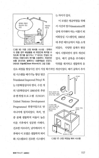 〈그림 16) 이중 고정 퇴비통 시스템 : 효력이
다 쳤을 경우 배설물을 새 저E보뻐| 축적할 수
있도록 변기를 옮기거나 Y’ 파이프 연결이 되
어있는 미량수세식 변기를 사용한다. 저E반은
보통 콘크리트 블록이나 진흙벽돌로 만든다
(세사르 아놀버I(Céser Añorvé)의 그림 인용)
는차이가있다.
이 모텔은 병균박멸을 위해
서 시간과 탈쉬dessicatio띠현
%에 의지해야 하는 미환기 퇴
비화.7.J--실 시스램인데， 1960년
대 후반 베트남에서 처음 소개
되었다. 다OJ=한 설계가 현장
에서 시험되면서 점차 개선되
었다. 배기 굴뚝을 추가해서
악취를 제거하고 생물학적 유
산소괴정을향상시킨 것이 가장획기적인 개선이었다. 배기 굴묵이 추가
된시스랩을배기기능향상뒷간
(Venti1at얹 hnproved pri띤) 또
는 VIP회정실이라 한다. 수천 개
의 VIP화장실이 1980년대 후반
유엔개발프로그램 (UNDP;
United Nations Development
Progr없nme) 위생사업으로 탄
자니아에 설치되었다. 특히， 연
중 분해 생물학적 비율이 높은
더운 기후에서 성공한 사례다.
건조한 아프리카， 남아메리카 기
후에서 이 모댈은생물학적 퇴비
화 시스템보다 건조한 시스뱀이
ECOTOILET I생태윗간
〈그림 1η 고정 저장실 퇴비 시스템
157
 
