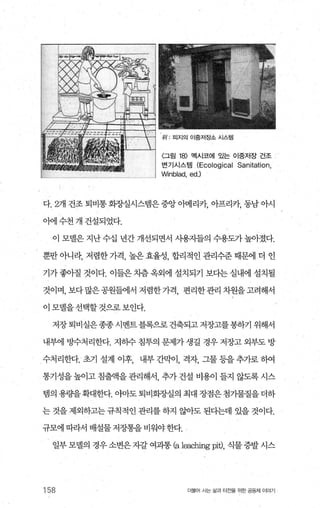 〈그림 18) 멕시코에 있는 이중저장 건조
변기시스템 (Ecological Sanitation,
Winblad, ed.l
다. 2개 건조 퇴비통 회장실시스댐은 중앙 아메리카， 아프리카 동남 아시
이에 수천 개 건설되었다.
이 모델은 지난 수십 년간 개선되면서 사용자들의 수용도가 높아졌다.
뿐만 아니라， 저렴한 가격， 높은 효율성， 합리적인 관리수준 때문에 더 인
기가 좋아질 것이다. 이들은 치츰 옥외에 설치되기 보다는 실내에 설치될
것이며，보다많은공원들에서저렴한가격 편리한관리차원을고려해서
이 모댈을선택할것으로보인다.
저장 퇴비실은종종 시벤트블록으로 건축되고 저장고를 봉하기 위해서
내부에 빙수처리한다. 지히수 침투의 문제가 생길 경우 저장고 외부도 방
수처리한다. 초기 설계 이후， 내부 간막이， 격자， 그물 등을 추가로 하여
통기성을 높이고 침출액을 관리해서， 추가 건설 비용이 들지 않도록 시스
뱀의용량을확대한다.아마도퇴비화장실의최대장점은첨가물질을더하
는 것을 제외하고는 규칙적인 관리를 하지 않아도 된다는데 있을 것이다.
규모에따라서 배설물저장통을비워야한다.
일부 모댈의 경우 소변은 지갈 여과통 (a leac비ngpi에， 식물 증발 시스
158 더물어 시는 삶과 터전을 위한 공동체 이야기
 