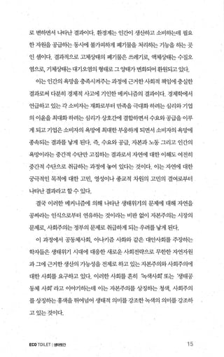 로 변하면서 나타난 결과이다. 환경계는 인간이 생산하고 소비하는데 필요
한 자원을 공급하는 동시에 불가피하게 폐기물을 처리히는 기능을 하는 곳
인 셈이다. 결과적으로 고체상태의 폐기물은 쓰레기로， 액체상태는 수질오
염으로， 기체상태는대기오염의 형태로그 %꽤가 변화되어 환원되고 있다.
이는 인간의 욕망을충족시켜주는과정에 근거한사회적 책임에 충실한
결과로써 다분히 경제적 사고에 기인한메커니즘의 결괴이다. 경저녁에서
언급하고있는각소비자는재화로부터만족을극대화하려는심리와기업
의이윤을최대화하려는심리가상호간에 결합하면서수왜공급을이루
게되고기업은소비자의욕밍벼1 최대한부응하게되면서소비자의욕oJ-에
종속되는 결과를 낳게 된다. 즉 수요와 공급 자본과 노동 그리고 인간의
욕I엠라는 중간적 수단만 고집하는 결과로서 자연에 대한 이해도 여전히
중간적 수단으로 취급하는 과정에 놓여 었다는 것이다. 이는 자연에 대한
궁극적인 목적에 대한 고민 영성이나 종교적 차원의 고민의 결여로부터
나타난결괴라고 할수 있다.
결국 이러한 메커니즘에 의해 나타난 생태위기의 문제에 대해 자연을
공짜라는 인식으로부터 연유하는 것이라는 비판 없이 자본주의는 시장의
문제로， 사회주의는정부의 문제로 취급하게 되는우려를낳게 된다.
이 과정에서 공동체사회， 아나키즘 사화와 같은 대안사회를 주장하는
학자들은 생태위기 시대에 대응한 새로운 사회전략으로 무한한 자연자원
과그에 근거한생산의 가능성을전제로하고 있는자본주의와사회주의에
대한사회를요구하고있다. 이러한사회를흔히 팍객사회’또는 ‘생태공
동체 사회’ 라고 이。F기하는데 이는 자본주의를 상징히는 청색， 사회주의
를상정하는 홍색을 뛰어넘어 생태적 의미를 강조한녹색의 의미를 강조하
고있는것이다.
ECO TOILET I생태윗간 15
 