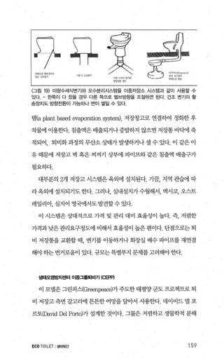 번
때멈
땐
잉양 1‘상 ’“”‘、>vl9쏘::.w생’ l
아*ιI?!;ι넨기
U씨'lf '7.샤석 영7191
m.아 @μ-
f.>"~f，‘B씨.ctu:r.)
아，j 시스시ι;
없냥상댐ι
〈그림 19) 미량수세식변기와 오수분리시스템을 이중저장소 시스템과 같이 사용할 수
있다 효빡이 다 쳤을 경우 다른 쪽으로 밸브방흔을 조절하면 된다. 건조 변기의 활
송ε닷|도 방향전환이 가능하나 번이 쌀엘 수 있다
램떠 p떠nt b잃ed evaporation 훤stem)， 저장창고로 연결하여 정화한 후
직물에 이용한다. 침출액은배출되거나증발째 않으면 저장통바빼 축
적되어， 퇴비화 과정의 무산소 상태가 발생하거나 셀 수 있다. 이 같은 이
유 때문에 저장고 벽 혹은 찌꺼기 상부에 파이프와 같은 침출액 배출구가
펼요하다.
대부분의 2개 저장고 시스템은 옥외에 설치된다. 기끔， 지역 관습에 따
라옥외에 설치되기도한다. 그러나 실내설치가수월해서， 멕시코， 오스트
레일리아， 심지어 영국에서도 발견할수 있다.
이 시스템은 상대적으로 가격 및 관리 대비 효율성이 높다. 즉， 저렴한
가격과 낮은관리요구정도에 비해서 효율성이 높은 편이다. 단점으로는 퇴
비 저장통을 교환할 때， 변기를 이동하거나 화장실 배수 파어프를 재연결
해야 δ}는 번거로움이 있다. 규모는특별부지 문제를 고려해야 한다.
생태오염방지센터 01흥그물퇴비기 (C단lP)
이 모댈은 그린피스(Greenpeaæ)가주도한 태평양 군도 프로젝트로 퇴
비 저장고 측면 갈고리에 튼튼한 어망을 달아서 사용한다. 데이비드 댈 포
르토φa띠d 않!l POrto)7} 설계한 것이다. 그물은 저렴하고 생물학적 분해
ECOTOILET I생태윗간 159
 