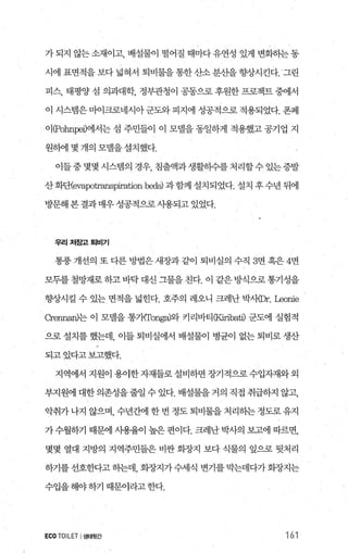 가 되지 않는 소재이고， 배설물이 떨어질 때마다 유연성 있게 변화하는 동
시에 표면적을보다넓혀서 퇴비물을통한산소분산을향상시킨다. ‘그린
피스， 태펑양섬 의과대학， 정부관청이 공동으로후원한프로젝트중에서
이 시스멈은마어크로네시아군도와피지에 성공적으로적용되었다. 폰페
이(Pohnpeû에서는 섬 주민들이 이 모댈을 동일하게 적용했고 공기업 지
원히에 몇 개의 모델을설치했다.
이들중몇몇시스템의 경우 침출액과생활히수를처리할수있는증발
산화단(evapotranspiration b어s) 과함께 설치되었다. 설치 후 수년 뒤에
방문해 본 결과 매우 성콩적으로 사용되고 있었다.
우리저흥꾀퇴비기
통풍 개선의 또 다른 방법은 새장과 같이 퇴비실의 수직 3면 혹은 4면
모두를 철망재로 하고 바닥 대신 그물을 친다. 이 같은 방식으로통기성을
향상시킬 수 있는 면적을 넓힌다. 호주의 레오니 크레난 박사φr. μlOnie
CrennarV는 이 모델을 통개Tong.하와 커리바티CKiribatû 군도에 실험적
으로 설치를 했는데， 이들 퇴비실에서 배설물이 병균이 없는 퇴비로 생산
되고있다고보고했다.
지역에서 지원이 용이한 자재들로 설비하면 장기적으로 수입자재와 외
부지원에 대한 의존성을 줄일 수 있다. 배설물을 거의 직접 취급하지 않고，
악취가 나지 않으며， 수년간에 한 번 정도 퇴비물을 처리하는 정도로 유지
가 수월하기 때문에 사용율이 높은 편이다. 크레난 박사의 보고에 따르면，
몇몇 열대 지방의 지역주민들은 비싼 회장지 보다 식물의 잎으로 뒷처리
하기를선호한다고하는데 회장지가수세식 변기를막는데다가화장지는
수입을해야하기 때문이라고한다.
ECO TOILET I생태윗간 161
 