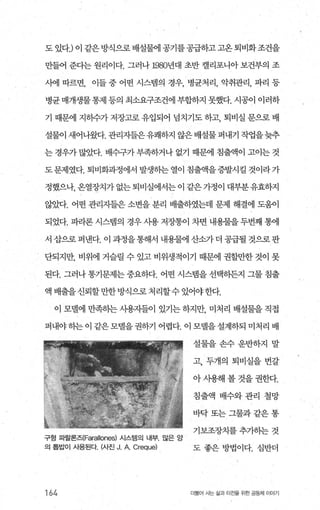 도 있다J 이 같은 방식으로 배설물에 공기를 공급하고 고옹 퇴비화조건을
만들어 준다는 원리이다. 그러나 1980년대 초반 캘리포니아 보건부의 조
사에 따르면， 이들 중 어떤 시스템의 경우， 병균처리， 악취관리， 파리 등
병균매개생물통제 등의 최소요구조건에부합하지 못했다. 시공이 이러하
기 때문에 지하수가 저장고로 유입되어 넙치기도 하고， 퇴비실 문으로 배
설물이 새어나왔다. 관리자들은유쾌하지 않은배설물퍼내기 작엽을늦추
는 경우가 많았다. 배수구가 부족하거나 없기 때문에 침출액이 고이는 것
도 문제였다. 퇴비화과정에서 발생히는 열이 침출액을증발시킬 것이라 가
정했으나， 온열장치가 없는 퇴비실에서는 이 같은 가정이 대부분유효하지
않았다. 어떤 관리자들은 소변을 분리 배출하였는데 문제 해결에 도움이
되었다. 파라론 시스뱀의 경우 사용 저장통이 차면 내용물을 두번째 통에
서 삽으로 퍼낸다. 이 과정을통해서 내용물에 산소가 더 공급될 것으로 판
단되지만， 비위에 거슬릴 수 있고 비위생적이기 때문에 권할만한 것이 못
된다. 그러나 통기문제는 중요하다. 어떤 시스뱀을 선택하든지 그물 침출
액배출을신뢰할만한방식으로처리할수있어야한다.
이 모댈에 만족하는 사용자들이 있기는 하지만， 미처리 배설물을 직접
퍼내야히는이 같은모벨을권하기 어렵다. 이 모델을설계하되 미처리 배
구형 따랄론즈(Farallones) 시스템의 내부. 많은 앙
의 톱밥이 사용된다. (사진 J. A Creque)
164
설물을손수운반하지 말
고， 두개의 퇴비실을 번갈
아 시용해 볼 것을 권한다.
침출액 배수와관리 철망
바닥또는그물과같은통
기보조장치를 추가하는 것
도 좋은 방법이다. 심반더
더물어 사는 삶과 터전을 위한 공동체 이야기
 