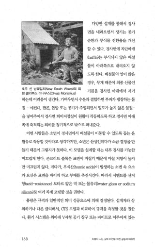 다OJ한 설계를 통해서 경사
변을 내려오면서 생기는 공기
순환과 부식물 전환율을 개선
할수 있다. 경사면에 차단마개
Cbaffle)는 부식되지 않은 배설
물이 아래쪽으로 내려오지 않
도록 한다. 배설물의 양이 많은
경우， 무게 때문에 최종 산물인
호주 신 남웨일즈(New South Wales)의 외
거름을 경사면 아래에서 제거
헝 클리부스 미니무스(Clivus Monomus)
하는데 어려움이 생긴다. 가벼우면서 수분과 결합하면 부피가 팽창히는물
질 - 예컨대， 팝콘， 톱밥또는공기가주입되면서 밀도가높지 않은물질­
을 넣어주어서 경사면 퇴비저장실이 원활이 작동하도록 하고 경사면 o}래
쪽에 축적되는 퇴비를 정기적으로 밖으로 퍼내준다.
어떤 사람들은소변이 경사변에서 배설물이 이동할 수 있도록 돕는 윤
활유로작용할것이라고생각하지만， 소변은산성인데다가소금 결정을만
들기 때문에 그렇지가 못하다. 이 모벨을설계할 때는 내부 경시를 기능한
미끄럽게 한다. 콘크리트 블록은 표면이 거칠기 때문에 마찰 저헝어 높지
만 미끄럽지 않다. 게다가 부식산humic acids)이 발생히는 소변 속 요소
와요산은표면을패이게 하고부패를촉진시킨다. 따라서 시멘트를산저
행.acid-r짧떠nc하 모타르 앓은 막 또는 물유리(water glass or scx:lium
silicate)로 여러 차례 코팅할 것을 권한다.
용량은 규격과 일반적인 퇴비 성공요소에 의해 결정된다. 설계자와 상
의하거나 다른 클리버서， crs 모댈과 비교하여 규격을 측정할 것을 권한
다. 환기 시스램은 위아래 V자형 공기 창구 또는 피어프로 이루어져 있는
168 더물어 시는 삶과 터전을 위한 공동체 이야기
 