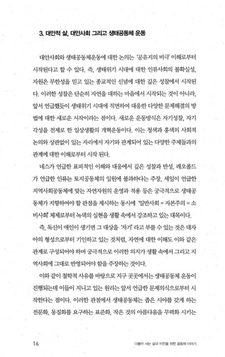 3. 대안적 삶， 대안人}호| 그리고 생태공동체 운동
대안사회와생태공동체운동에 대한논의는 ‘공유지의 비극’ 이해로부터
시작된다고 할 수 있다. 즉 생태위기 사대에 대한 인류사회의 불획실성，
자원은 무한성을 믿고 있는 종교적인 신념에 대한 갚은 성찰에서 시작된
다. 이러한 성찰은 단순히 자연을 대하는 마음에서 시작되는 것이 아니라，
앞서 언급했듯이 생태위기 시대에 직면하여 대응한다OJ=한문제해결의 방
법에 대한 새로운 시작이라는 점이다. 새로운 운동방식은 자기성찰， 자기
각성을 전제로 한 일상생활의 개혁운동이다. 이는 청색과 홍색의 사회적
논의와상관없이 있는자리에서 자기와관계되어 있는다양한주체들과의
관계에 대한 이해로부터 시작 된다.
네스가언급한표피적인 이해와대응에서 깊은성찰과반성， 레오폴드
가 언급한 인류는 토지공동제의 일원에 불과하다는 주장， 세일이 언급한
지역사회공동체에 맞는 자연자원의 운영과 적용 등은 궁극적으로 생태공
동체가 지향하여야 할관점을 제시히는 동시에 ‘일반사회 =자본주의 =소
비사회’ 체제로부터 녹색의 실현을생활속에서 강조하고 있는 대목이다.
즉，독신이애인이생기면그대상을 자기’라고부를수있는것은대자
아의 형성으로부터 기인하고 있는 것처럼 자연에 대한 이해도 이와 같은
관계로구성되어야하며 궁극적으로이러한의지가생활속에서 그리고지
역사회에그대로반영되어야함을주장히는것이다.
이와같이 철학적 사유를 바탕으로 지구 곳곳에서는 생태공동제 운동이
진행되는데 이들이 지니고 있는 원리는 앞서 언급한 문제의식으로부터 시
작한다는 점이다. 이러한 관점에서 생태공동체는 좁은 시야를 갖게 하는
전문화， 동질화를 요구하는 표준화， 작은 것의 아름다움을 무력화 시키는
16 더물어 사는 삶과 터전을 위한 공동체 이야기
 