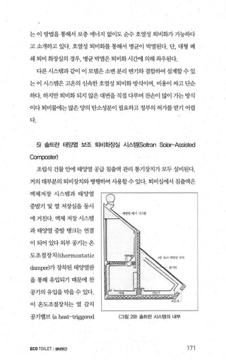 는 이 방법을 통해서 보충 에너지 없이도 순수 호열성 퇴비화가 가능하다
고 소개하고 있다. 호열성 퇴비화를 통해서 병균이 박멸된다. 단， 대형 폐
쇄 퇴비 회장실의 경우， 병균 박멸은 퇴비화시간에 의해 죄우된다.
다른 시스랩과 같이 이 모델은 소변 분리 변기와 결합하여 설계할수 있
는 이 시스템은 고온의 신속한 호열성 퇴비화 방식이며， 비용이 싸고 단순
하다. 하지만퇴비화되지 않은대변을직접 다루며 잔손이 많이 가는방식
이다퇴비물에는많은양의 탄소성분이 필요하고정부의 허가를받기 어렵
다.
5) 솔트란 태양열 보조 퇴비호}장실 시스템(So~ran Solar-Assisted
Comα:>ster)
조립식 건물 안에 태양열 공급 침출액 관리 통기장치가 모두 설비된다.
거의 대부분의 퇴비장치와 병행하여 사용할 수 있다. 퇴비실에서 침출액은
’ 액체저장 시스템과 태양열
증발기 및 열 저장실을 동시
에 거친다. 액체 저장시스템
과 태양열 증발 탱크는 연결
이 되어 었다외부공기는온
도조절장치 (thermostatic
떠mpe:에가 장착된 태양열판
을 통해 유입되기 때문에 찬
공기의유입을막을수있다.
이 온도조절장치는 열 감지
공기밸브 (a heat~triggered
ECOTOILET I 생태윗간
〈그림 29) 솔트란 시스템의 내부
171
 