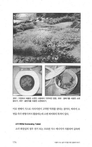 맨유1 : 가정에서 배출된 소변만 시용해서 가꾸어진 정원 위좌 : 낄때기를 시용한 소변
분리기. 위우 : 골판지를 이용한 소변퇴비기
아로 변해서 가스로 써+지면서 고의t한 악취를 낸다는 점이다. 따라서 소
변을 즉각 변형시켜서 활용하는데 소변 퇴비화의 목적이 있다.
소각 화증빌 (lncinerating Toi남5)
소각 화%댐의 경우 전기 또는 프로판 가스 에너지가 사용되어 급속하
174 더물어 사는 싫과 터전을 위한 공동체 이야기
 