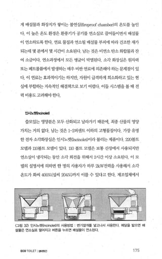 게 배설물과 회장지가 쌓이는 불연실떠reproof chambe에의 온도를 높인
다. 이 높은 옹도 환경은 환풍기가 공기를 연소실로 끌어들이면서 배설물
이 연소하도록한다. 연료 물질과 연소될 배설물부피에 따라 건조한 재가
되는데 몇분에서 몇 시간이 소요된다. 남는것은비연소탄소화힐떨과잔
여 소금이다. 연소과정에서 모든 병균이 박멸된다. 소각 회장실은 원자력
또는페트롤륨에서 발생히는매우비싼연료에 의존해야하는문제점이 있
다. 이 연료는 효과적이기는 하지만 자원이 급격하게 희소화하고 있는 현
실에 부합하는 지속적인 해결책으로 보기 어렵다. 이들 시스랩을 볼 때 전
력 비용도고려해야한다.
인시노렛(lr성no뼈
쓸모있는 영양분은 모두 산화되고 날라가기 때문에， 최종 산물의 영양
가치는 거의 없다. 남는 것은 1-2퍼센트 이하의 고형물질이다. 가장 유명
한 전자 소각회장실은 인시노렛CIncinolet)이라 불리는 제품이다. 220볼트
모델과 110-볼트 모넬이 있다. 끄O 볼트 모댈은 보통 산쟁1서 사용되지만
연소실이 냉각되는 동안 소각 회전을 위해서 2시간 이상 소요된다. 이 모
벨의 설명서에 의하면 한 명의 사용자가 하루 2kW전력을 사용해서 소각
온도가 화씨 400도(섭씨 204도)까지 이를 수 있다고 한다. 제조업체에서
〈그림 32) 인시노렛Oncinolet)의 사용방법 . 번기깔개를 넣고나서 시용한다 페달을 밟으면 배
설물은 연소실로 떨어지고 버튼을 누르면 배설물이 언소된다.
ECO TOILET I생태뒷간 175
 