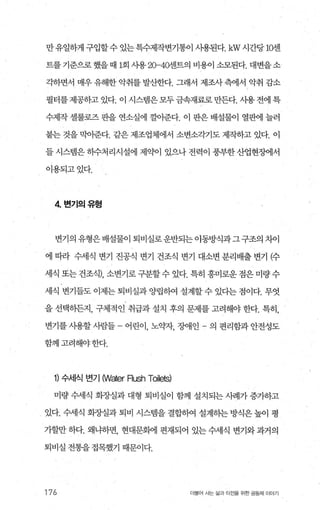 만 유일하게 구입할수 있는특수제작변기통이 사용된다.kW 시간당 1앤1
트를 기준으로 했을 때 1회 사용 20-4앤l트의 비용이 소모된다. 대변을소
각하면서 매우 유해한 악취를 발산한다. 그래서 제조사측에서 악취 감소
필터를제공하고 있다. 이 시스댐은모두금속재료로만든다. 사용 전에 특
수제작 셀룰로즈 판을 연소실에 껄아준다. 이 판은 배설물이 열판에 늘러
붙는 것을 막아준다. 같은 제조업체에서 소변소각기도 제작하고 었다. 이
들 시스템은 하수처리시설에 제약이 있으나 전력이 풍부한 산업현징에서
이용되고있다.
4 변기의유형
변기의 유형은 배설물이 퇴비실로 운반되는 이동방식과그 구조의 치이
에 따라 수세식 변기 진공식 변기 건조식 변기 대소변 분리배출 변기 (수
세식 또는 건조식)， 소변기로 구분할 수 있다. 특히 흥미로운 점은 미량 수
세식 변기들도 이제는 퇴비실과 양립히여 설계할 수 있다는 점이다. 무엇
을 선택하든지， 구체적인 취급과 설치 후의 문제를 고려해야 한다. 특히，
변기를 시용할 사람들 - 어린이， 노으뷰l， 장애인 - 의 편리함과 안전성도
함께고려해야한다.
1) 수서|식 변기 NVater Rush Toilets)
미량 수세식 화장실과 대형 퇴비실이 함께 설치되는 사례가 증가하고
있다. 수세식 회..AJ실과 퇴비 시스뱀을 결합히여 설계하는 방식은 높이 평
가할만 하다. 왜냐하면， 현대문회에 편재되어 있는 수세식 변기와 과거의
퇴비실 전통을 접목했기 때문이다.
176 더물어 A는 싫과 터전을 위한 공동체 oloþ기
 