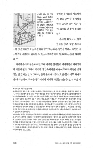 〈그림 33) 이 선말
(Sun-Mar) 도형은
씨랜드(Sealand) 1
파인드 수세식변기
와 연결된 샌트렉스
(Centrex)퇴 비기를
보여준다. 변기파이
프는45' 경사로 설
치됐다.
주하는 유기물의 세포벽까
지 산소운반을용이하게
한다. 소량의 물이 있는 것
이 퇴비화과정에 유익하
다.어
수세식 화장실을이용
한다는것은토양흡수시
스템 (자갈여과장 또는 자갈여과 탱크)또는 다른 방법을 통해서 적법한 시
스랩으로배출하여관리할수있는여과자갈이 더 필요하다는것을의미한
다 10)
여기에 추가로 물을 더하면 보다 미세한 입자들이 제거되면서 여과장치
에 머물게 된다. 그래서 퇴비가 더 압축되지만 이 물이 퇴비화과정을 빙F해
하는 것 같지는 않다. 그러나 물의 옹도가 너무 낮으면 (물이 너무 차가우
면) 내리는 물이 퇴비를 냉각시켜서 퇴비화 과정을 늦출 수 있다. 추운 기
9 퇴비실에 허용되는물의 양
퇴비화가 정지 않은 상태 - 액체에 빠져있는 상태가 아니라 - 에 있는 한， 사용되는 물의 oo!ooJl 제한은 없
다‘ 。l마도 대변에서 흘러나오는 액체와 배설물을 씻어내리는데 사용되는 세척 물이 혼합된 침출액 관리
시스템에 좌우된다고 할 것이다 16 갤론 (6리터) 수세식 변기， 퇴비실， 칭출액 배수 시스탱을 결합하여 성
공사례가 있었다 많은 양의 물을 사용하는 경우， 효소와미생물군이 퇴비 미립자에서 씻겨버려져 퇴비율
을낮춘다 1회 수세식 변기 사용시 1-2 파인트 이상의 물올 사용하지 않는 것이 좋다. 저량수세식 변기가
퇴비실과 결합된 형태로 복합화장실을 사용하는 빌딩구조에서 사용되고 있다 여기에서 얼마나 적은양의
물로 배설물을 벌리까지 운반할 수 있을 것인가의 배수관 이동의 문제가 관건이다 적은 물을 사용하면，
배설물 운반 거리는 짧고 파이프의 경사도는 가파력l 설계되어야 한다 따라서 가능한한 퇴비실을 변기
와근접하게 배치해야한다.
저량수세식 화장실 대부분은 여가를목적으로 한차량또는 선빅에서 이용되는데， 이 물은아래 저장탱크
로 모아진다 그러나， 1파인트 수세식 변기가 20 피티 (6미터) 수명거리， 20-45도 경사로 퇴비실과 연결되
어 있는 퇴비 회장실 시스템의 사혜도 있다 상승된 물은 에너지를 갖기 때문에 저항을 덜 받고 무리없이
배설물을수명으로 이동시킬 수 있다 따라서 파이프의 길이는짧고마디를 최소회해야한다. 정확한지름
의 파이프를사용하는 것도중요하다 ? 않와.and社는 3인치를 권하고 있다 큰 것이 좋지는 。와+ 왜냐하
면， 세척물을 사용해서 피이프 지름의 50퍼센트 채워야하는데， 배설물을이동시키기 위해서 측면 벽을 씻
어내려야 한다 Jibd., p. 115
178 더물어 시는 싫과 터전을 위한 공동체 이야기
 