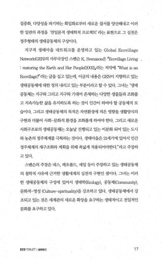 집중화， 다양성을 파기히는 획일화로부터 새로운 질서를 양산해내고 이러
한 일련의 과정을 ‘전일론적 생태학적 프로젝트’ 라는 표현으로 그 실천은
정주형태의 생태공동제의 구상이다.
지구적 생태마을 네트워크를 운영하고 있는 Globa1 Ecovillage
Network(G뼈의 시무국장인 스벤슨 K. Svensson은 뽀∞띠l1age Living ,
: restoring the Earth and Her p，∞p1e(2002)J라는 저작에 ‘What is an
앉뼈성ge?’라는글을 실고 있는데， 이글의 내용은 G돼이 지향하고 있는
생태공동체에대한정의내리고있는부분이라고할수있다.그녀는‘쟁태
공동체는 지구와 그리고 지구와 기대어 존재하는 다OJ=한 생물들과 조회롭
고 지속가능한 삶을 유지하도록 하는 것이 인간이 하여야 할 공동체적 모
습이다. 그리고 생태공동체의 목적은 자연환경에 적은 영향을 생활양식의
구현과 더불어 사회-문화적 환경을 조화롭게 히여야 한다. 그리고 새로운
사회구조로의 생태공동체는 오늘날 진행되고 있는 이분화 되어 있는 도시
와농촌의 정주체계를극복하는것이다. 생태미을은 21세기에 있어서 인간
정주체계의 재구조화와 계획을 위해 폭넓게 적용되어야한다라고 주장하
고있다.
스벤슨의 주장은 네스， 레오폴드， 세일 등이 주장하고 있는 생태공동체
의 철학적 사유에 근거한 생활세계의 실천적 구현인 셈이다. 그녀는 이러
한 생태공동제의 구성에 있어서 생태학E∞，10밍r)， 공동체(Community)，
문화적 영성 (여ture-spirituality)을 강조하고 있다. 생태공동체에서 강
조되고 있는 것은 세계관의 새로운 확장을 요구하는 생태적이고 전일적인
문화를요구하고었다.
ECOTOILET I생태윗간 17
 