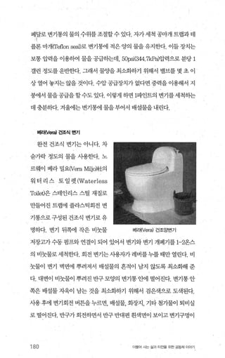 페날로 변기통의 물의 수위를조절할수 있다 짜세척 공빼 트랩과테
플론 마개ITeflon SeaJ)로 변기통에 적은 양의 물을 유지한다. 이들 장치는
보통 압력을 이용뼈 물을 공급하는데， 5뼈(싫4.7kPa)압력으로 분당 1
갤런 정도를 운반한다. 그래서 물OJ-을 최소화하기 위해서 밸브를 몇 초 이
상 열어 놓지는 않을 것이다. 수압 공급장치가 없다면 중력을 이용해서 지
붕에서 물을공급을할수도 있다. 이렇게 하면 1파인트의 변기를세척히는
데 충분하다. 겨울에는 변기통에 물을부어서 배설물을 내린다.
버1~l(Ver허 건조식 변기
완전 건조식 변기는 아니다. 차
숨가락 정도의 물을 사용한다. 노
르웨이 베라 밀요(Vera Milj이社의
워 터 리 스 토 일 렛 (Waterless
Toilet)은 스테인리스 스틸 재질로
만들어진 트랩에 플라스틱회전 변
기통으로 구성된 건조식 변기로 유
명하다. 변기 뒤쪽에 작은 비늦물 버|래Vera) 건조앙변기
저장고가 수동 펌프와 연결이 되어 있어서 변기와 변기 개폐기를 1-2온스
의 비늦물로 세척한다. 회전 변기는 사용.7，}:가 레버를누를 때만 열린다. 비
늦물이 변기 벽면에 뿌려져서 배설물의 흔적이 남지 않도록 최소화해 준
다. 대변이 비늦물이 뿌려진 반구 모양의 변기통 안에 떨어진다. 변기통 안
쪽은 배설물 자욱이 남는 것을 최소화하기 위해서 검은색으로 도색된다.
사용후에 변기회전 벼튼을누르면， 배설물， 회장지， 기타첨기물이 퇴비실
로 떨어진다. 반구가 회전하면서 반구 반대펀 흰색변이 보이고 변기구멍이
180 더물어 사는 삶과 터전을 위한 공동처| 이야기
 