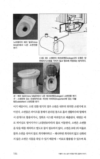 노르워|이의 베라 밀요(Vera
Milj0)에서 나온 소변전환
변기
〈그림 36) 스웨덴의 어|코로젠(Ekologen)의 도헝은 앙
번퇴비시스템을 거치지 않고 탱크에 저장되는 방식이다.
좌 : 베라 밀요(Vera Milj0)에서 나온 에코로젠(Ekologen) 소번전환 번기
우 : 스웨덴에 있는 친생태적으로 개선된 아파트(Ekoporten)에 있는 더블
만(Dubbletten) 소번전환 변기
이기 때문이다. 소변 전환변기의 경우소변은내부의 위치한소변기에 모
아진다. 소변물은파이프를통해서 분리된통으로흘러 생활하수와합해져
서 관개수로 활용되거나， 정화조 시스템 여과장으로 배출된다. 대변은 바
로 퇴비실로 떨어지거나 1.6갤런(6리터)의 물로 이동한다. 소변은 소변통
을 람을 때를 제외하고 별도로 물이 필요하지 않다. 소변은 8대 1의 비율로
물과 소변을 섞어서 물로 희석해야하고 왜냐하면 희석되지 않고 산화되
지 않은 소변은 식물을죽일 수 있기 때문에 - 비료로 활용될 수 있으며 혹
186 더물어 A는 싫과 터전을 위한 공동체 이야기
 