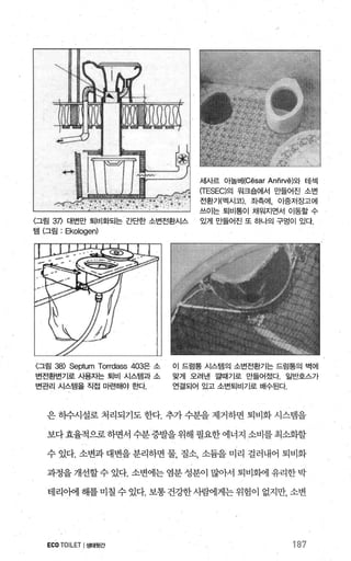 세사르 아놀베(Cësar Anñrvë)와 테섹
(TESEC)의 원크숍에서 만들어진 소변
전환기(멕시코) 좌측에， 이중저장고에
쓰이는 퇴비통이 채원지면서 이동할 수
〈그림 3η 대변만 퇴비화되는 간단한 소변전환시스 있게 만들어진 또 하나의 구멍이 있다
템 (그림 : Ekologen)
〈그림 38) Septum Torrdass 403은 소 이 드럼통 시스템의 소번전환기는 드럼통의 벽에
변전환변기로 시용자는 퇴비 시스템과 소 맞게 오려낸 깔때기로 만들어졌다. 일반호스가
변관리 시스템을 직접 마련해야 한다. 연결되어 있고 소변퇴비기로 배수된다.
은 히수시설로 처리되기도 한다. 추가 수분을 제거하면 퇴비화 시스템을
보다효율적으로하면서 수분증발을위해 필요한에너지 소비를 최소화할
수 있다. 소변과 대변을 분리하면 물 질소 소륨을 미리 걸러내어 퇴비화
과정을 개선할 수 있다. 소변에는 염분 성분이 많아서 퇴비회에 유리한 박
태리아에 해를 미칠 수 있다. 보통 건강한사뺨11게는위험이 없지만， 소변
ECO TOILET I생태윗간 187
 