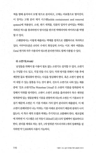 벽을 향해 움직여서 모형 밖으로 분리되고 폐는 비료통으로 떨어진다.
이 장치는 고형 분리 제거 시스템 (solids containment and removal
원stem)에 적용된다. 소변， 변기 세척물， 인분의 입자가 님아있는 액체도
자외선 박스를 통과하면서 방사선을 받으면 박테리아와 바이러스를 박멸
할수있다.
스웨멘에서는 이렇게 배출되는 액체를 법적으로 생활하수로 처리하고
있다. 이쿠아트론은 6리터 수세식 회장실에 쓰이는 이포 세라 버튼따o
Cer，려 변기와자주사용되며 대소변 분리변기와도함께 사용될 수 있다.
6) 소변기(U끼nals)
남성들을 위해서 물 시용이 필요 없는 소변기도 설치할수 있다. 소변기
는 구입할수도 있고， 직접 만들수도 있다. 악취 방지를 위해서 시용후에
깨끗한 물로 행궈줘야 한다는 사실을 명심해야 한다. 혹은 소변기 옆에 씻
어 내릴수있는물통을두는것이 좋다. 건조식 소변기로나와있는제품
중에 건조소변기(The Waterless UriI빼’은소량의 기름을방취관에 저
장해서 악취를 방지한다. 소변이 소변기 표면을 흘러내려가 특수 제작된
방취관에 있는 생물분해성 기름을관통하게 되는데 소변은 이 기름보다 무
겁기 때문에 소변은 이 기름 아래로 가라 앉아 분리되어 배출된다. 이 때
소변이 분해되면서 나는 악취는 기름 아래로분리되기 때문에 냄새가 나지
않는다. 이 특수 제작 트랩과 액체는 주기적으로 교환해야 한다. 제조업체
에 의하면 이 시스뱀은 1년 작동시 25α띠η.5온스)의 밀폐액이 필요하다고
한다. 관리를 제대로 하는 경우 1개 방취관 카트리지와 1개의 밀폐액을 설
치하면 약 7，ω0회의 사용이 기능하다.
190 더물어 사는 삶과 터전을 위한 공동체 이야기
 