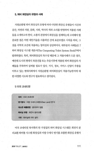 5. 퇴비 호땀실의 유형과 A뻐|
지원순환형 퇴비 회장실의 유형에 따라 다OJ=한회장실 유형들이 시간과
공간， 자연과 사람， 문화， 사회， 역사의 색과 소리를 반영하여 적용된 사례
들을소개하jl자 한다. 소통의 관점에서 회%댈을 설계하는데 고려해야 할
중요한 점은 어떤 대안기술을 사용하던 간에 표준모넬로 시작을 하되， 그
것을지역적 조건에 적용하는창의성과상/뱀이다. 대부분의 사례들은?
퇴비 회장실 시스템 개론서IThe αmpo밟ng Toilet 히rstem Book)?에서
발취하였다. 특히， 퇴비화장실의 특수성 때문에 그 적용사례가 드문 경우，
예컨대 도시의 현대식 복층건물또는추운기후에 적용된 퇴비 회장실의 사
례들을 주목하여 살펴볼 필요가 있다. 지식， 정보， 서비스 산업이 주종을
이루고 있는 현대사회에서 자원순환형 퇴비회장실이 적용기능한지에 대
한 다OJ=한 시도와 연구가 필요하다고 생각된다.
1) 미국코네티켓
미국 코네티컷 북서쪽의 한 가정집의 퇴비 화장실 시스랩은 회전식 분
리교환퇴비통시스템 화장실과미량수세식 변기를조합한회장실유형사
ECO TOILET I생태뒷간 191
 