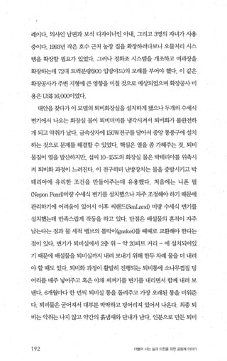 례이다. 의사인 남편과 보석 디자이너인 아내， 그리고 3명의 자녀가 사용
중이다.1993년 작은 호수 근처 농장 집을 확장하려다보니 오물처리 시스
템을 확장할 필요가 있었다. 그러나 정화조 시스빔을 개조하고 여과장을
확장하는데 72대 트럭분랭900 입멍}야드)의 모래를 부어야 했다. 이 같은
확장공사가주변지형에큰영향을미칠것으로예상되었으며확장공사비
용은 US$ 16，OOO이었다.
대안을찾다가이 모델의 퇴비화-^J실을설치하게 됐으나두개의 수세식
변기에서 나오는 회증띨 물이 퇴비더미를 냉각시켜서 퇴비화가 불완전하
게 되고 악취가 났다. 금속상지에 150W전구를 달아서 중앙 통풍구에 설치
히는 것으로 문제를 해결할 수 있었다. 핵심은 열을 좀 가해주는 것. 퇴비
물질이 열을 발산하지만， 섭씨 10-15도의 회종냄 물은 박테리아를 위축시
켜 퇴비화과정이 느려진다. 이 전구히터 난방장치는물을증발시키고박
테리아에 유리한 조건을 만틀어주는데 유용했다. 처음에는 니폰 펄
이eponPearD미량 수세식 변기를 설치했으나 자주 조정해야 하기 때문에
관리하기에 어려움이 있어서 이후 씨랜드(Se라.an이 미량 수세식 변기를
설치했는데 만족스럽게 작동을 하고 있다. 단점은 배설물의 흔적이 자주
남는다는 점과 물 세척 밸브의 틈막이(gasket)를 때때로 교환해야 한다는
점이 있다. 변기가 퇴비실에서 2층 위 - 약 20피트 거리 - 에 설치되어있
기 때문에 배설물을 퇴비실까지 내려 보내기 위해 한두 차례 물을 더 내려
야할때도 있다. 퇴비화과정이 빨랄히 진행되는퇴비통에 소나무껍질 덩
어리를 매주 넣어주고 혹은 야채 찌꺼기를 변기를 내리면서 함께 내려 보
낸다.6개월마다 한 번씩 퇴비실 통을 돌려주고 가장 오래된 통을 비워준
다. 퇴비물은굳어져서 대부분딱딱하고덩어리져 있어서 나옹다. 최종퇴
비는악취는나지 않고 g선f의 흙냄새와단내가난다. 인분으로만든퇴비
192 더물어 사는 삶과 터전을 위한 공동체 이야기
 
