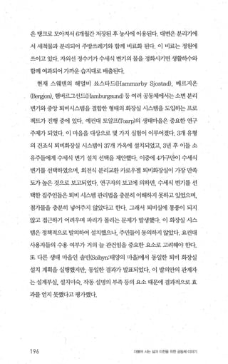 은탱크로모아져서 6개월간저장된후농사에 이용된다. 대변은분리기에
서 세척물과 분리되어 주방쓰레기와 함께 비료화 된다. 이 비료는 정원에
쓰이고있다. 자외선 정수기가수세식 변기의 물을정화시키면생활히수와
함께 여과되어 가까운습지대로배출된다.
현재 스웨덴의 해멸비 쏘스타드(Hammarby Sjostad), 베르지온
CBergjo피， 햄버르그선드따밍nbur뿔und) 등 여러 공동체에서는소변 분리
변기와 중앙 퇴비시스랩을 결합한 형태의 회장실 시스램을 도입하는 프로
젝트가 진행 중에 있다. 예컨대 토알프(Toarp)의 생태마을은 중요한 연구
주제가 되었다. 이 마을을 대상으로 몇 가지 실험이 이루어졌다.3개 유형
의 건조식 퇴비회증L실 시스뱀이 37개 가옥에 설치되었고， 3년 후 이들 소
유주들에게 수세식 변기 설치 선택을 제안했다. 이중에 4기구만이 수세식
변기를 선택하였으며， 회전식 분리교환 카로우젤 퇴비회장실이 가장 만족
도가 높은 것으로 보고되었다. 연구자의 보고에 의하면， 수세식 변기를 선
택한 집주인들은 퇴비 시스템 관리법을충분히 이해하지 못하고 있었으며，
첨가물을 충분히 넣어주지 않았다고 한다. 그래서 퇴비실에 통풍이 되지
않고 접근하기 어려우며 파리가 몰리는 문제가 발생했다. 이 화장실 시스
템은 정책적으로 발의하여 설치했으나 주민들이 동의하지 않았다. 요컨대
시용지들의 수용 여부가 거의 늘 관건임을 중요한 요소로 고려해야 한다.
또 다른 생태 마을인 솔빈(Solbyn:태양의 마을)에서 통일한 퇴비 화장실
설치 계획을 실행했지만， 통일한 결과가 발표되었다. 이 발의안의 관계자
는 설계부실， 설치미숙， 작동 설명의 부족 등의 요소 때문에 결과적으로 효
과를 얻지 못했다고 평가했다.
196 더물어 시는 삶과 터전을 위한 공동체 이야기
 
