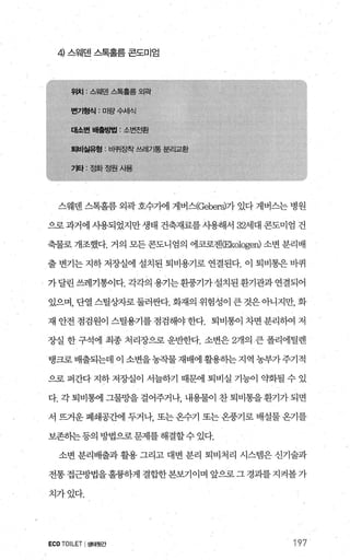 4 스웨덴 스톡홀름 콘도미엄
스웨덴 스톡홀름 외곽 호수가에 게버스(Gebers)가 있다 게버스는 병원
으로과거에 사용되었지만생태 건축재료를사용해서 32세대 콘도미엄 건
축물로 개조했다. 거의 모든 콘도니엄의 에코로젠(Eköloge띠 소변 분리배
출 변기는 지하 저장실에 설치된 퇴비용기로 연결된다. 이 퇴비통은 바퀴
가달린쓰레기통이다.각각의용기는환풍기가설치된환기관과연결되어
있으며， 단열 스틸상자로둘러싼다. 화재의 위험성이 큰 것은아니지만， 화
재 안전 점검원이 스틸용기를 점검해야 한다. 퇴비통이 차면 분리하여 저
장실 한 구석에 최종 처리장으로 운반한다. 소변은 2개의 큰 폴리에틸렌
탱크로배출되는데 이 소변을농작물재배에 활용하는지역 농부가주기적
으로 퍼간다 지하 저장실이 서늘하기 때문에 퇴비실 기능이 약화될 수 있
다.각퇴비통에그물망을걸어주거나 내용물이찬퇴비통을환기가되면
서 뜨거운 폐쇄공간에 두거나 또는온수기 또는 온풍기로 배설물 온기를
보존하는등의방법으로문제를해결할수있다.
소변 분리배출과 활용 그리고 대변 분리 퇴비처리 시스범은 신기술과
전통 접근방법을훌륭하게 결합한본보기이며 앞으로 그 경과를 지켜볼 가
치가었다.
ECOTOILET I생태뒷간 197
 