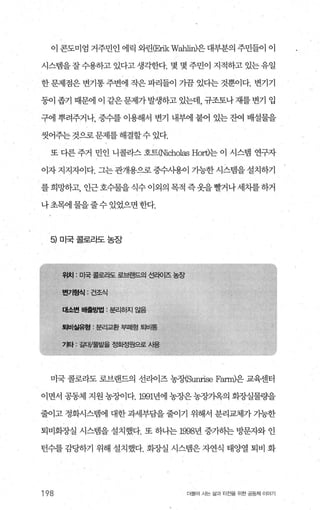 이 콘도미엄 거주민인 에릭 와린빠ikW;삶피파은 대부분의 주민들。l 이
시스랩을잘수용하고 있다고 생각한다. 몇 몇 주민이 지적하고 있는유일
한문제점은 변기통주변에 작은파리들이 가끔 있다는 것뿐이다. 변기기
둥이 좁기 때문에 이 같은 문제가 발생하고 있는데， 규조토나 재를 변기 입
구에 뿌려주거나， 중수를 이용해서 변기 내부에 붙어 있는 잔여 배설물을
씻어주는 것으로 문제를 해결할수 있다.
또 다른 주거 민인 니콜라스 호트이icholas Hort)는 이 시스템 연구자
이자 지지지이다. 그는 관개용으로 중수사용이 가능한 시스렘을 설치하기
를희밍F하고， 인근호수물을식수이외의목적즉옷을빨거나세차를하거
나초돼 물을줄수 있었으면 한다.
5) 미국콜로라도농장
위치 : 미국 콜로라도 로브랜드의 선라이즈 농장
미국 콜로라도 로브랜드의 선라이즈 농정엄m펴se F;없m)은 교육센터
이면서 공동체 지원 농%에다.1991년에 농장은 농장기옥의 회..7-J-.실물량을
줄이고 정화시스랩에 대한 과세부담을 줄이기 위해서 분리폐가 가능한
퇴비화장실 시스템을 설치했다. 또 하나는 1998년 증가히는 방문자와 인
턴수를 감당하기 위해 설치했다. 화종낼 시스멈은 자연식 태양열 퇴비 화
198 더물어 사는 삶과 터전을 위한 공동처 | 이야기
 