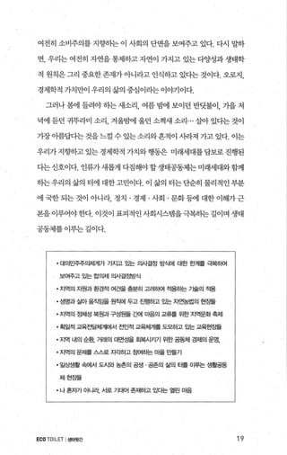 여전히 소비주의를 지향하는 이 사회의 단면을 보여주고 있다. 다시 말하
변， 우리는 여전히 자연을 통제하고 자연이 가지고 있는 다양성과 생태학
적 원칙은 그리 중요한 존재가 아니라고 인식하고 있다는 것이다. 오로지，
경제학적 가치만이 우리의 삶의 중심이라는 이야기이다.
그러나 봄에 들려야 하는 새소리， 여름 밤에 보이던 반닷불이， 가을 저
녁에 듣던 귀뚜라미 소리， 겨울뱀l 울던 소쩍새 소리... 살아 있다는 것이
가장아름답다는 것을 느낄 수 있는 소리와흔적이 시라져 가고 있다. 이는
우리가지향하고있는경제학적가치와행동은 미래세대를담보로진행된
다는 신호이다. 인류가새롭게 다짐해야 할생태공동제는 미래세대와함께
하는우리의 삶의 터에 대한고민이다. 이 삶의 터는단순히 물리적인 부분
에 국한되는 것이 아니라 정치 · 경제 · 사회 ·문화등에 대한이해가근
본을이루어야한다. 이것이 표피적인사회시스템을극복하는길이며 생태
공동체를 이루는 길이다.
• 대의민주주의체계가 가지고 %는 의사결정 방식에 대한 한계를 극복하여
보여주고 gA논 합의제 의사결정방식
• 지역의 자원과환경적 여건을 충분히 고려하여 적용하는 가술의 적용
• 생명과 살아 움직잎을 원칙에 두고 진행하고 있는 자연농법의 현장들
• 지역의 행|성 복원과 구성원들 ζ뻐| 마음의 교류를 위한 지역문화 축제
• 획일적 교육전달체계에서 전인적 교육체계를 도모하고 %는 교육현ε플
• 지역 내의 순환， 거래의 대면성을 호}복시키기 위한 공동체 경제의 운영，
• 지역의 문제를 스스로 자ζh하고 침여하는 마을 만들기
• 일상생활 속에서 도시와 농촌의 공생 · 공존의 삶의 터를 이루는 생활공동
체현장들
• 나 혼X까 O fLl라 서로 기대어 존'^H하고 있다는 열린 마음
ECO TOILET I생태윗간 19
 