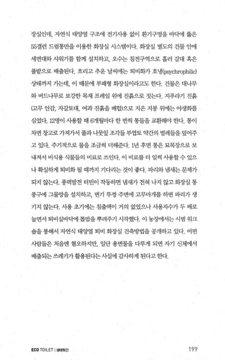 장실인데， 자연식 태양열 구조에 전기사용 없이 환기구멍을 바빽l 뚫은
55갤런 드럼통만을 이용한 화장실 시스템이다. 화"^J--실 별도의 건물 안에
세면대와 샤워기를 함께 설치하고 오수는 침전구역으로 흘러 갈대 혹은
풀밭으로 배출된다. 흐리고 추운 날씨에는 퇴비화가 호냉(째chrophilic)
상태까지 기는데， 이 때문에 부패형 화장실이라고도 한다. 건물은 대나무
와 버드나무로 보강한목재 프레임 위에 진흙으로 짓는다. 지푸라기 진흙
(고무 안감， 자갈토대， 여과 진흙을 배합)으로 지은 지붕 위에는 야생화를
심었다.12명이 사용할 때 6개월마다 한 번씩 통들을 교환해야 한다. 통이
차면 창고로가져가서 풀과나뭇잎 조각들부엽토 약간의 별레들을 덮어주
고 있다. 주기적으로 물을 조금씩 더해준다. 1년 후면 통은 묘목장으로 보
내져서 비식용 식물들의 비료로 쓰인다. 이 비료를 더 일찍 사용할 수 있으
나 확실하게 퇴비화 될 때까지 기다리는 것이 좋다. 파리와 멈새는 문제가
되지 않는다. 풍력발전 터빈이 작동하면 냄새가전혀 나지 않고회장실 통
풍구에 그물망을 설치하고 변기 뚜껑 주변에 고무마개를 하면 파리가 생
기지 않는다. 사용초기에는침출액이 거의 없었으나시용지수가두배로
늘면서 퇴비실바맥l 톱밥을 뿌려주기 시작했다. 이 농챔l서는시범 워크
숍을 통해서 자연식 태양열 퇴비 회장실 건축방법을 공개하고 있다. 어떤
사람들은 처음엔 혐오하지만 일단 용변물을 다루게 되면 자기 신체에서
배출되는쓰레기가활용된다는사실에 감사하게 된다고한다.
ECO TOILET I생태윗간 199
 