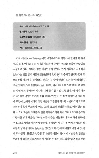 η 미국 메사츄서l츠 가정집
아나 에디<Anna Edey)는 미국 매시추세츠주 해안에서 떨어진 한 섬에
살고 있다. 에디는 2개 퇴비실 시스템과 수세식 변소를 조합한 회종댐을
사용하고 있다. 에디는 많은 미국인들이 수세식 변기 이외에는 사용하지
않는다는 것을 알기 때문에 1995년도에 일반 6리터 수세식 변기와함께 퇴
비회장실 시스템을 설치했다. 변기는 집 밖에 햇볕이 드는 쪽에 배치한 2
개실 퇴비 박스로 연결된다. 높이 3피트 너비 4피트박스로 2인치 폼보드
로 단열하고， 플라스틱 안감을 대서 물이 들지 않도록 했다. 이 퇴비 박스
는 2개실로 나뉘어 변기와 직접 연결되어 있다. 이 퇴비실에는 몇 개의 배
수구멍이 있어서 에디가직접 개발한그린필터 시스램 -플라스틱 막으로
처리하여 목재 부스러기， 비료， 모래 표토와 건강한 식물로 메문 얄은 토
대 -으로흐른다. 퇴비통의 반은목재부스러기 퇴비 그리고약 2파운드‘ 의
지렁이를 넣어 채운다. 그러면 아무리 추운겨울에도온도가화씨 55도(섭
씨 12.8도) 이하로 내려가지 않는다. 놀라웠던 사실은 첫 번째 퇴비실의 퇴
비물의 양이 증가하지 않는다는 것이었고 두 번째 퇴비실로 바꿀 때 첫 번
째 퇴비실의 내용물은 일주일 후 완전히 거름이 됐다. 이 시스댐은 인분을
여과히여 퇴비로 만들기 때문에 에디는 이 퇴비실을 퇴비여과기라고 부른
202 더울어 시는 삶과 터전을 위한 공동체 이야기
 
