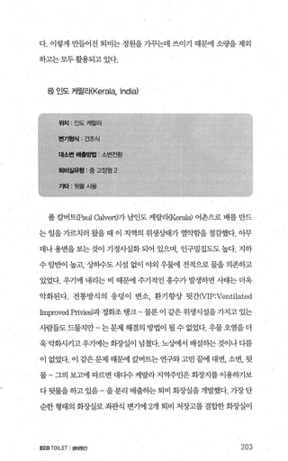 다. 이렇게만들어진 퇴비는 정원을 가꾸는데 쓰이기 때문에 소량을 제외
하고는모두활용되고 있다
에 인도 케랄라{Kerala， India)
폴 칼벼트CPaul Calvert)가 남인도 케랄리{Ker려a) 어촌으로 배를 만드
는 일을 가르치러 왔을 때 이 지역의 위생상태가 열악함을 절감했다. 아무
데나용변을보는것이 기정사실화되어 있으며 인구밀집도도높다. 지하
수 암반이 높고， 상히수도 시설 없이 야외 우량11 전적으로물을 의존하고
있었다. 우기에 내리는 비 때문에 주기적인 홍수가 발생하면 사태는 더욱
악화된다. 전통방식의 웅덩이 변소 환기향상 뒷간(VIP:Ventilated
Irnproved pri띠es)과 정화조 탱크 - 물론 이 같은 위생시설을 가지고 있는
사람들도드물지만- 는문제 해결의 방법이 될 수 없었다. 우물오염을 더
욱악화시키고우기에는화조낼이 넘쳤다. 노싱에서 배설히는것이나디름
이 없었다. 이 같은 문제 때문에 칼버트는 연구와 고민 끝에 대변， 소변， 뒷
물 그의보고에따르면대다수케랄라지역주민은회장지를이용하기보
다뒷물을하고 있음- 을분리 배출하는퇴비 회장실을 개발했다. 가장단
순한 형태의 회..AJ실로 죄판식 변기에 2개 퇴비 저장고를 결합한 회..AJ실이
ECOTOILET I생태뒷간 203
 
