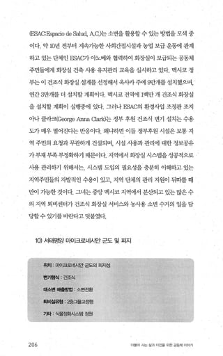 CESAC:Espacio de 않lud， ACJ는 소변을 활용할 수 있는 방법을 모색 중
이다. 약 10년 전부터 지속가능한 사회간접시설과 농업 보급 운동에 관계
하고 있는 단체인 ESAC가 아노베와 협력하여 화장실이 보급되는 공동제
주민들에게 회장실 건축 사용 유지관리 교육을 실시하고 있다. 멕시코 정
부는 이 건조식 화%μ실 설계를 선정해서 옥사카 주에 9만개를 설치했으며，
연간 3만개를 더 설치할 계획이다. 멕시코 전역에 1백만 개 건조식 화조낼
을 설치할 계획이 실행중에 있다. 그러나 ESAC의 환경사업 조정관 조지
아나 클라크(George Arma αar잉는 정부 후원 건조식 변기 설치는 수용
도가 매우 떨어진다는 반응이다. 왜냐하면 이들 정부후원 시설은 보통 지
역 주민의 요청과 무관하게 건설되며 시설 시용과 관리에 대한 정보공유
가 부재 부족부정확하기 때문이다. 지역에서 회장실 시스템을 성공적으로
사용관리하기 위해서는， 시스뱀 도입의 펼요성을충분히 이해하고있는
지역주민들의 자발적인 수용이 있고 지역 단체의 관리 지원이 뒤따를 때
만이 기능한 것이다. 그녀는 중앙 멕시코 지역에서 분산되고 있는 많은 수
의 지역 퇴비센터가건조식 화장실 서비스와농사용소변수거의 일을담
당할수있기를 바란다고덧붙였다.
10) 서태평양 미어크로너|시안 군도 및 피지
206 더물어 사는 삶괴 터전을 위한 공동처| 이야기
 
