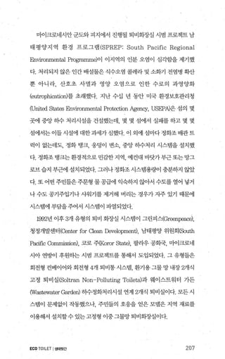 마이크로네시안 군도와 피지에서 진행될 퇴비회장실 시범 프로젝트 남
태 평 양지 역 환경 프로그램 (SPREP: South Pacific Regional
빠vironmen떼 Programme)이 이지역의 인분 오염이 심각힘띨 제기했
다. 처리되지 않은 인간 배설물은 식수오염 콜레라 및 소화기 전염병 확산
뿐 아니라， 산호초 사멸과 영양 오염으로 인한 수로의 과영양화
(eutrophication)를 초래했다. 지난 수십 년 동안 미국 환경보호관리청
CUnited States 맘lVlfonmerr떠1 Protection Agency, USEPA)은 섬의 몇
곳에 중앙 히수 처리시설을 건설했는데， 몇 몇 섬에서 실패를 하고 몇 몇
섬에서는 이들 시설에 대한 과세가 심했다. 이 외에 섬마다 정화조 배관트
럭이 없는데도， 정화 탱크， 웅덩이 변소， 중앙 히수처리 시스뱀을 설치했
다.정화조탱크는환경적으로민감한지역， 예컨대바닷가부근또는망그
로브 습지 부근에 설치되었다. 그러나 정화조 시스템용량이 충분하지 않았
다. 또 어떤 주민들은주문형 물 공급에 익숙하지 않아서 수도를 열어 넣거
나 수도 공기주입기나 샤워기를 제거해 버리는 경우가 지주 있기 때문에
시스랩에 부담을주어서 시스범이 파열되었다.
1992년 이후 3개 유형의 퇴비 회장실 시스램이 그린피스(Greenpeace)，
청정개발센터(Center for Clean Development), 남태평양 위원회(South
Pacific Commission), 코로 주(Koror State), 팔라우 공화국， 마이크로네
시아 연뻔 후원핸 시범 프로젝트를 통해서 도입되었다. 그 유형들은
회전형 컨베이어와 회전형 4개 퇴비통 시스템 환기용 그물 망 내장 2개식
고정 퇴비실(Soltran Non-Pollutirig Toilets)과 웨이스트워터 가든
(Wastewater Garden) 히수정화처리시설 연계 2개식 퇴비실이다. 모든 시
스템이 문제없이 작동했으나 주민들의 호응을 얻은 모델은 지역 재료를
이용해서 설치할수 있는 고정형 이중 그물망 퇴비회장실이다.
ECOTOILET I생태윗간 207
 