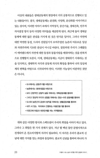 이상의 내용들은 생태공동체의 현조써l서 거의 공통적으로 진행되고 있
는 내용들이다. 결국， 생태공동체는분권화， 다%댁， 분산화를 이ψl하고
있는 것이며， 이러한 이야기 속에서 지역정치， 중간기술， 생태건축， 민주적
의사결정 방식 등의 다OJ=한 의미들을 제공받게 된다. 최근에 들어 생태공
동체에 대한 많은 관심을 가지게 된 것은 반가운 일이다. 그러나 자연에
대한 막연한 동경， 드라마 전원일기가 보여주었던 농촌의 여유로운 일상
과 자연주의에 기초한 관심이 아니길 바란다. 잘못하면 우리가 그래왔듯
이 에버랜드에서 자연에 대한동경과동물사랑을배워야하는것을반복적
으로 진행할지 모른다. 이제 생태공동체는 지금이 생태위기 시대라는 것
을 인식하고， 생태학적 자각과 공동체 의식의 확장을 통하여 나의 일상세
계의 변혁을 바탕으로 시작되어야 한다. 이러한 가능성이 비관적인 것만
은아니다.
• 도시에서는 공동주거를 바탕으로
• 농촌에서는 생태마을을 바탕으로
• 보다 근본적인 성찰적 삶을 위해서는 계획공동체를 통허여
• 그리고 영성적 ^P-t과 성찰을 위해.A.i는 영성→련 공동체를 통뼈
• 도시와 농촌간의 공생의 법칙을 위해서는 생활공동체를 통하여
• 내가 서 %는 자리에서 진행되는 마을만틀가를 통하여
.01웃죠뻐| 미음과 대면관계를 여는 지역통화로
위와 같은 다양한 방식과 스펙트럼이 우리의 희망을 이야기 하고 있다.
그러나 그 희망은 한 가지 전제가 있다. 지난 몇 백년 동안 문명사적으로
전개되어 온 친소비지향적 자ζL이 필요하다. 이 자각은 우리가 종교적 신
념에 대한 가치를 얻는 과정과 동일하다. 종교적 신념울 통하여 하나의 가
20 더물어 시는 삶과 터전을 위한 공동체 이야기
 