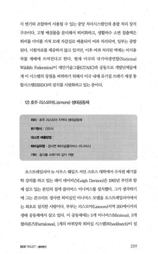 식 변기와 조합하여 사용될 수 있는 중앙 처리시스템인데 총괄 처리 장치
구조이다. 고형 배설물을 분리해서 퇴비화하고， 생활하수 소변 침출액은
퇴비물 더미를 거쳐 모래 자갈실로 배출되어 여과 처리되며， 일부는 증발
된다. 시험자료를 제공하지 않고 있지만 이후 여과 처리된 액체는 비식용
작물 재배에 쓰여진다고 한다. 현재 미국의 국가야생연합(National
W뻐표e Federation)이 대안기술그룹<GTASα과 공동으로 개발단체들에
게 이 시스뱀의 장점을 피력하기 위해서 미국 내에 유기질 쓰레기 재생 통
합시스댐 (SIRDO)의 설치를시범화하고 있는중이다.
12) 호주 리스모O f{Lismore) 생태공동체
오스트레일리아뉴사우스웨일즈서던크로스대학에서수자원폐기물
학 강의를 하고 있는 레이 데이비슨(Leigh Davison)은 1982년 부인과 함
께 살고 있는 본인의 집에 클리버스 미니머스를 설치했다. 그가 생각하기
에 그는 콘크리트 경사면 퇴비실인 미니머스 모댈을 오스트레일리아에서
는 최초로 설치한 사람이다. 부부는 리스모애μsmore)지역 260에이커의
생태 공동체에서 살고 있다. 이 공동체에는 5개 미니머스αilinimus); 3개
팔라론즈(Farralones)， 1개의 바퀴장착 퇴비실 시스템CWhælibatch)이 설
ECOTOILET I생태윗간 209
 