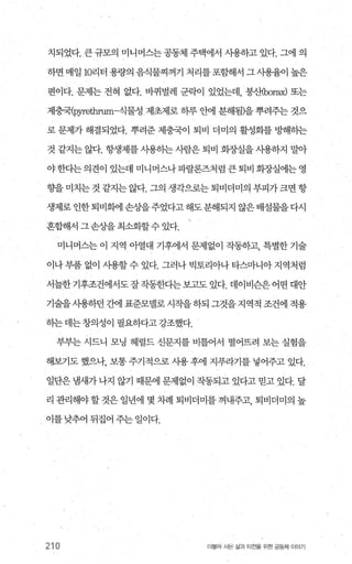 치되었다. 큰 규모의 미니머스는 공동체 주택에서 사용하고 있다. 그에 의
하면 매일 10리터 용량의 음식물찌꺼기 처리를포함해서 그사용율이 높은
편이다. 문제는 전혀 없다. 바퀴벌레 군락이 있었는데， 붕산bor뼈 또는
제충국(pyrethrum-식물성제초제로 하루 안에 분해됨)을 뿌려주는 것으
로 문제가 해결되었다. 뿌려준 제충국이 퇴비 더미의 활성회를 뺨H하는
것 같지는 않다. 항생제를 사용히는 사람은 퇴비 회~μ실을 사용하지 말아
야한다는의견이 있는데 미니머스나파랄론즈처럼큰퇴비회장실에는영
향을 미치는 것 같지는 않다. 그의 생각으로는 퇴비더미의 부피가 크면 항
생제로 인한 퇴비회에 손상을 주었다고 해도 분해되지 않은 배설물을 다시
혼합해서 그손상을 최소화할수 있다.
미니머스는 이 지역 아열대 기후에서 문제없이 작동하고， 특별한 기술
이나 부품 없이 사용할 수 있다. 그러나 빅토리아나 타스마니아 지역처럼
서늘한기후조건에서도잘작동한다는보고도 있다. 데이비슨은어떤 대안
기술을사용하던 간에 표준모델로 시작을하되 그것을지역적 조건에 적용
하는데는창의성이 필요하다고강조했다.
부부는 시드니 모닝 헤럴드 신문지를 비틀어서 떨어뜨려 보는 실험을
해보기도 했으나， 보통 주기적으로 사용 후에 지푸라기를 넣어주고 있다.
일단은 냄새가 나지 않기 때문에 문제없이 작동되고 있다고 믿고 있다. 달
리 관리해야할것은 일년에 몇 차례 퇴비더미를 꺼내주고， 퇴비더미의 높
이를 낮추어 뒤집어 주는 일이다.
210 더불어 사은 삶과 터전을 위한 공동체 이야기
 