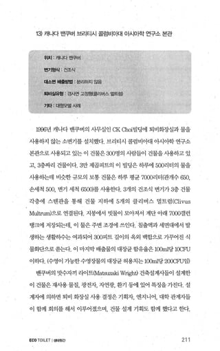 13) 캐나다 밴쿠버 브리티시 콜럼비O 때 아시아한 연구소 본관
1996년 캐나다 밴쿠버의 사무실인 CK αloi빌딩에 퇴비회장실과 물을
사용하지 않는 소변기를 설치했다. 브리티시 콜럼비아대 아시아학 연구소
본관으로 사용되고 있는 이 건물은 300명의 사람들이 건물을 사용하고 있
고， 3층짜리 건물이다.3만 제곱피트의 이 빌딩은 하루에 500리터의 물을
사용하는데 비슷한 규모의 보통 건물은 하루 평균 7어0리터(관개수 650,
손세척 500, 변기 세척 65(0)를 사용한다.3개의 건조식 변기가 3층 건물
각층에 스벤관을 통해 건물 지하에 5개의 클리버스 멀트럼 (Clivus
Multrum)으로 연결된다. 지붕에서 빗물이 모아져서 계단 아래 7000갤런
탱크에 저장되는데， 이 물은 주변 조경에 쓰인다. 침출액과 세면대에서 발
생하는 생활하수는 여과되어 300피트 길이의 옥외 백합으로 가꾸어진 식
물화판으로 쏟는다. 이 마지막 배출물의 대징탠 함유율은 100ml당 lOCFU
이하다. 얀영이 가능한수영징}물의 대장균 허용치는 1α)ml당 2CXαU임)
밴쿠버의 맛수자끼 라이트(Ma따X밟i W:ηght) 건축설계시들이 설계한
이 건물은재사용물질， 광전자 자연광， 환기 등에 있어 특정을가진다. 설
계자에 의하면 퇴비 회장실 사용 결정은 기획자， 엔지니어， 대학 관계자들
이 함께 회의를 해서 이루어졌으며 건물 설계 기획도 함께 했다고 한다.
ECOTOILET I생태윗간 211
 