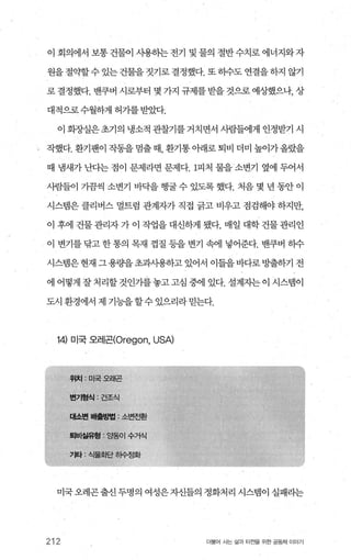 이 회의에서 보통 건물이 사용히는 전기 및 물의 절반 수치로 에너지와 자
원을 절약할수 있는 건물을 짓기로 결정했다. 또 히수도 연결을 하지 않기
로 결정했다. 밴쿠버 시로부터 몇 가지 규제를받을 것으로 예상했으나， 상
대적으로수월하게허가를받았다.
이 회장실은초기의 냉소적 관찰기를거치면서 시람들에게 인정받기 시
작했다.환기팬이작동을멈출때 환기통아래로퇴비더미높이가올랐을
때 냄새가 난다는 점이 문제라면 문제다.1피처 물을 소변기 옆에 두어서
사람들이 가끔씩 소변기 바닥을 행굴 수 있도록 했다. 처음 몇 년 동안 이
시스템은 클리버스 멀트럼 관계자가 직접 긁고 비우고 점검해야 하지만，
이 후에 건물관리자가이 작업을대신하게 됐다. 매일 대학건물관리인
이 변기를 닦고 한 통의 목재 껍질 등을 변기 속에 넣어준다. 밴쿠벼 히수
시스댐은현재 그용량을초과사용하고 있어서 이들을바다로방출하기 전
에 어떻게 잘처리할것인가를놓고고심 중에 있다. 설계지는이 시스댐이
도시 환경에서 제 기능을할수있으리라믿는다.
14) 미국 오레곤(Oregon， USA)
|수거식
미국 오레곤출신 두명의 여성은 자신틀의 정화처리 시스템이 실패라는
212 더불어 사는 삶과 터전을 위한 공동체 이야기
 