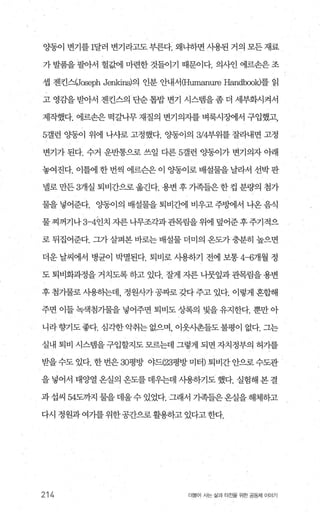 OJ'-동이 변기를 1달러 변기라고도 부른다. 왜냐하면 사용된 거의 모든 재료
가 발품을 팔아서 헐값에 마련한 것들이기 때문이다. 의사인 에르손은 조
셉 젠킨스(Jæeph Je파cins)의 인분 안내서 (Humanure H없ldbook)를 읽
고 영감을받아서 젠킨스의 단순톱밥변기 시스뱀을좀더 세부화시켜서
제작했다. 에르손은 떡갈나무 재질의 변기의자를 벼룩시징에서 구입했고，
5갤런 OJ'-통이 위에 나사로 고정했다. 양동이의 3/4부위를 잘라내면 고정
변기가 된다. 수거 운반통으로 쓰일 다른 5갤런 %똥이가 변기의자 아래
놓여진다. 이틀에한번씩 에르슨은이 %똥이로배설물을날라서 선박판
넬로 만든 3개실 퇴비간으로 옮긴다. 용변 후 가족들은 한 컵 분량의 첨가
물을 넣어준다. %똥이의 배설물을 퇴비간에 비우고 주멍에서 나옹 음식
물찌꺼기나 3-4인치 자른나무조각과관목림을위에 덮어준후주기적으
로 뒤집어준다. 그가 살펴본 바로는 배설물 더미의 옹도가 충분히 높으면
더운 날씨에서 병균이 박멸된다. 퇴비로 사용하기 전에 보통 4-6개월 정
도 퇴비화과정을 거치도록 하고 있다. 잘게 자른 니뭇잎과 관목림을 용변
후 첨가물로 사용하는데， 정원사가공짜로 갖다주고 있다. 이렇게 혼합해
주면 이들 녹색첨가물을 넣어주면 퇴비도 상록의 빛을 유지한다. 뿐만 아
니라향기도좋다. 심각한악취는 없으며 이웃사촌들도불평이 없다. 그는
실내 퇴비 시스랩을 구입할지도 모르는데 그렇게 되면 자치정부의 허가를
받을수도 있다. 한 번은 30평방 야드(23평방 미터) 퇴비간 안으로 수도관
을 넣어서 태양열 온실의 온도를 데우는데 사용하기도 했다. 실험해 본 결
과 섭씨 54도까지 물을 데울 수 있었다. 그래서 기족들은 온실을 해체하고
다시 정원과여가를위한공간으로활용하고 있다고한다.
214 더물어 사는 싫과 터전을 위한 공동체 이야기
 