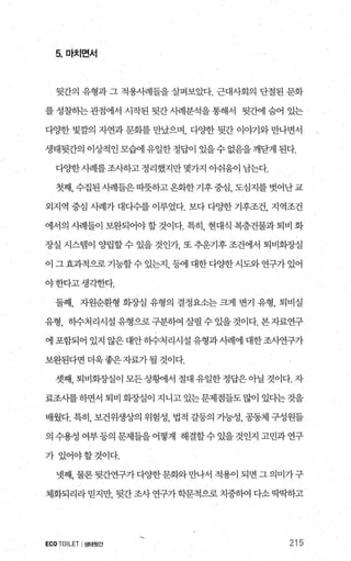 5 마치면서
뒷간의 유형과 그 적용시례들을 살펴보았다. 근대사회의 단절된 문화
를 성찰하는 관점에서 시작된 뒷간 사례분석을 통해서 뒷간에 숨어 있는
다OJ한 빛깔의 자연과 문화를 만났으며 다OJ한 뒷간 이0]:71와 만나면서
생태뒷간의 이상적인모협l 유일한정답이 있을수없음을깨닫게된다.
다OJ한 λ벼l를조λ}하고정리했지만몇가..7，1 얘움이남는다.
첫째，수집된사례들은띠풋하고온화한기후중심，도심지를벗어난교
외지역 중심 λ뼈가 대다수를 이루었다. 보다 다%댄 기후조건， 지역조건
에서의 시례들이 보완되어야 할 것이다. 특히 현대식 복층건물과 퇴비 화
장실 시스템이 양립할 수 있을 것인가 또 추운기후 조건에서 퇴비화%낼
이 그 효과적으로 기능할수 있는지 등에 대한 다OJ한 시도와 연구가 있어
야한다고생각한다.
둘째， 자원순환형 화장실 유형의 결정요소는 크게 변기 유형， 퇴비실
유형， 하수처리시설유형으로구분하여살필수있을것이다.본자료연구
에 포함되어 있지 않은대안하수처리시설유형과사례에 대한조사연구가
보완된다면 더욱좋은자료가될 것이다.
셋째， 퇴비회조댐이 모든상황11서 절대 유일한 정답은 아닐 것이다. 자
료조사를 하면서 퇴비 화장실이 지니고 있는문제점들도 많이 있다는 것을
배웠다. 특히， 보건위생상의 위험성， 법적 갈등의 가능성， 공동체 구성원들
의수용성여부등의문제들을어떻게 해결할수있을것인지고민과연구
가 있어야할것이다.
넷째， 물론 뒷간연구가 다OJ한문화와 만나서 적용이 되면 그 의미가구
체화되리라믿지만， 뒷간조사 연구가학문적으로 치중히여 다소딱떡하고
ECO TOILET I생태윗간 215
 