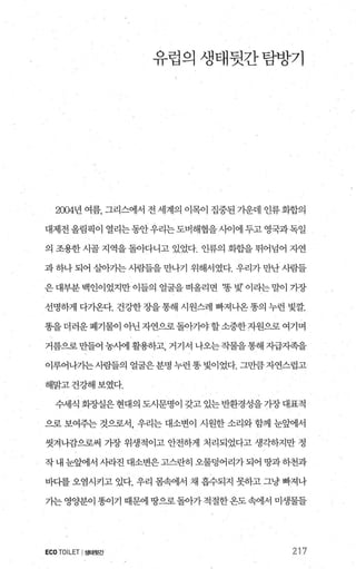 유럽의생태뒷간탐방기
2004년 여름， 그리스에서 전 세계의 이목이 집중된 가운데 인류화합의
대제전올림픽이 열리는동안우리는도버해협을사이에 두고 영국과독일
의 조용한 시골 지역을 돌아다니고 있었다. 인류의 화합을 뛰어넘어 자연
과하나되어 살아가는사람들을만나기 위해서였다. 우리가만난사람들
은대부분백인이었지만이들의얼굴을 떠올리면 ‘똥벚’ 이라는말이가장
선명하게 다가온다. 건강한장을통해 시원스레 빠져나온 똥의 누런 빛깔.
똥을 더러운 폐기물이 애난 자연으로 돌아가야 할 소중한 자원으로 여기며
거름으로만들어 농사에 활용하고， 거기서 나오는작물을통해 자급자족을
이루어나가는사람들의 얼굴은분명 누런똥빛이었다. 그만큼자연스럽고
해맑고건강해보였다.
수세식 회장실은 현대의 도시문명이 갖고 있는 반환경성을 가장 대표적
으로 보여주는 것으로서， 우리는 대소변이 시원한 소리와 함께 눈햄l서
씻겨나감으로써 가장 위생적이고 안전하게 처리되었다고 생걱송}지만 정
작 내 눈앞에서 시라진 대소변은 고스란히 오물덩어리가 되어 땅과 하천과
바다를 오염시키고 있다. 우리 몸속에서 채 흡수되지 못하고 그냥 빠져나
가는 영양분이 똥이기 때문에 땅으로 돌아가 적절한옹도 속에서 미생물들
ECO TOILET I생태뒷간 217
 