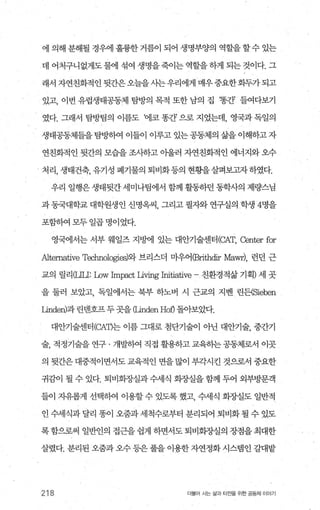 에 의해 분해될 경우에 훌륭한 거름이 되어 생명부양의 역할을 할 수 있는
데 어처구니없게도 물에 섞여 생명을 죽이는 역할을 하게 되는 것이다. 그
래서자연친화적인뒷간은오늘을시는우리에게매우중요한화두가되고
있고， 이번 유럽생태공동체 탐방의 목적 또한 남의 집 ‘똥간’ 들여다보기
였다. 그래서 탐방팀의 이름도 ‘에코 똥간 으로 지었는데， 영국과 독일의
생태공동체들을 탐빙녕애 이들이 이루고 있는 공동제의 삶을 이해하고 자
연친화적인 뒷간의 모습을조사하고 아울러 자연친화적인 에너지와오수
처리， 생태건축， 유기성 폐기물의 퇴비화등의 현황을살펴보고자하였다.
우리 일행은 생태뒷간 세미나팀에서 함께 활동하던 동학사의 제량스님
과 동국대학교 대학원생인 신명옥씨 그리고 필자와 연구실의 학생 4명을
포함하여 모두 일곱 명이었다.
영국에서는 서부 웨일즈 지방벼1 있는 대안기술센터 (CAT， Center for
Alternative Technologies)와 브리스더 마우어(Brithdir Mawr), 런던 근
교의 릴리σ끄1: Low Impact Living Initiative - 친환경적삶 기획) 세 곳
을 둘러 보았고， 독일에서는 북부 하노벼 시 근교의 지벤 린든(Sieben
μnden)과 린멘호프두 곳을 따ndenHoÐ 돌아보았다.
대안기술센터 (CAT)는 이름 그대로 첨단기술이 아닌 대안기술， 중간기
술， 적정기술을 연구 · 개발하여 직접 활용하고 교육히는 공동체로서 이곳
의 뒷간은 대중적이면서도 교육적인 면을 많이 부각시킨 것으로서 중요한
귀감이 될 수 있다. 퇴비회장실과 수세식 회장실을 함께 두어 외부방문객
들이 자유롭게 선택히여 이용할 수 있도록 했고， 수세식 회장실도 일반적
인 수세식과 달리 똥이 오줌과 세척수로부터 분리되어 퇴비화 될 수 있도
록 함으로써 일반인의 접근을 쉽게 하면서도 퇴비회증L실의 장점을 최대한
살렸다. 분리된 오줌과 오수 등은 풀을 이용한 자연정화 시스템인 갈대밭
218 더물어 사는 삶과 터전을 위한 공동체 이야기
 