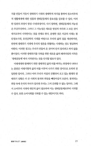 치를 만들어 기듯이 생태위기 시대의 생태학적 지각을 통하여 친소비주의
적 생활체계에 대한 성찰과 생태공동제의 중요성을 강조할 수 있다. 이러
한 일련의 과정이 영성〈F련과정이다. 다시 말하면， 생태공동체의 가능성
은무궁무진하다. 그러나 그 가능성은새로운 영성적 자각과그 모든 것이
대지로부터 시작한다는 것을 전제로 한다. 분명한 것은 지금의 시대는 첨
단정보시대， 유전공학의 시대를 바탕으로 우리의 삶의 질을 개선하지만，
반면에 생태위기 시대에 우리의 생존을 위협히는 시대히는 것도 명심빼
야한다. 이러한 경고는 우리가 만들어 온 것이며 단지 알리려고 하지 않을
뿐이었다. 이러한생태위기를극복을위한새로운삶의 패러다임의 시작은
‘생태공동체 에서 시작된다는 것을 인식할 필요가 있다.
미래세대와함께하기 위한생태적인삶의 터를바꾸는과정에서 나타나
는 혼란은 미래지향적 삶의 터를 이루어 나가기 위한 것이므로 오히려 견
딜만한 일이다. 그러나 이미 우리가 저질러 진행되어 오고 있는 현재의 생
태위기 상황은 더 큰 사회적 붕괴와 희망을 빼앗아갈지 모른다. 붕괴되는
희망속에 우리의 자녀가 있다면 우리는그저 간과할수 없는 일이다. 그래
서 소비주의 시대에 대안적 삶이 필요하며 이는 생태공동체로부터 시작할
수있다.또한소비사회를극복할수있는대안이기도하다.
ECO TOILET I생태윗간 21
 