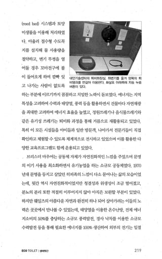 Cre어뼈시스템과토양
미생물을 이용해 처리하였
다. 아울러 절수형 수도목
지를설치해 물사용량을
절약하고， 변기 뚜껑을 열
어둘경우꼬마전구에 불
이 들어오게 하여 낌빡 잊 대안기술센터의 퇴비호}정실. 좌변기를 옮겨 g쩔의 퇴
비탱크를 번갈아 이용한다. 화실표 아래쪽에 자동 누를
고 나가는 사람이 없도록 버튼이 있다.
하는부분에 이르기까지 꼼꼼하고 치밀한노력이 돋보였다. 에너지는 지역
특성을고려하여 수력과태양열 풍력 등을활용하면서 건물마다자연채광
을최대한고려히여 에너지 효율을높였고 정원쓰레기나음식물쓰레기와
같은 유기성 쓰레기는 퇴비화 과정을 통해 거름으로 재활용되고 있었다.
특히 이 모든 시설들을 이어들과 일반 방문객， 나。}가서 전문가들이 직접
확인하고체험할수 있도록체계적으로 전시하고 있었으며 이를활용한다
양한교육프로그램도함께 운용되고 있었다.
브리스더 마우어는 공동체 자체가 자연친화적 인 느낌을 주었으며 문명
의 이기 사용을최소화하면서 유기농업을하는소규모공동체였다.1970
년대 문명을등지고살았던 히피족의 느낌이 다소묻어나는삶의 모습이었
는데， 뒷간 역시 자연친화적이었지만 청결성과 위생성이 조금 떨어졌고，
분뇨의 분리 또한적절히 이루어지지 않아아직은보완할부분이 있었다.
하지만웨일즈의 아름다운자연과완전히 하나되어 살아가려는이들의 노
력은 곳곳에서 만나볼 수 있었는데， 태양열을 이용한 온수난방， 전체 에너
지소비의 500/0-를 충당하는 소규모 풍력발전 경사 낙차를 이용한 소규모
수력발전 등을 통해 필요한 에너지를 1α% 생산하여 외부의 전기는 일절
ECO TOILET I생태윗간 219
 