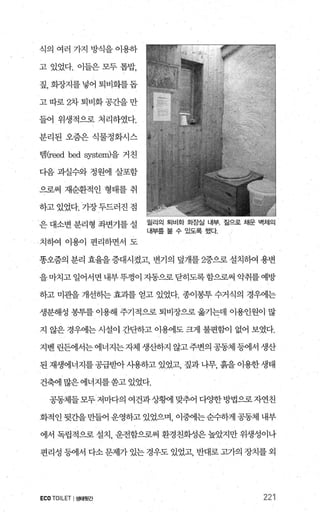 식의 여러 가지 방식을 이용하
고 있었다. 이들은 모두 톱밥，
짚，화장지를넣어퇴비회를돕
고따로 2차퇴비화공간을만
들어 위생적으로 처리하였다.
분리된 오줌은 식물정화시스
멈(reed bed.system)을 거친
디음 과실수와 정원에 살포함
으로써 재순환적인 형태를 취
하고 있었다. 가장두드러진 점
은 대소변 분리형 좌변기를 설
치하여 이용이 편리하면서 도
릴리의 퇴비화 화장설 내부 짚으로 채운 벽체의
내부를 볼 수 있도록 했다.
똥오줌의 분리 효율을 증대시켰고， 변기의 덮개를 2중으로 설치하여 용변
을마치고일어서면내부뚜껑이 자동으로닫히도록함으로써 악취를예방
하고 미관을 개선하는 효과를 얻고 있었다. 종이봉투 수거식의 경우에는
생분해성 봉투를 이용해 주기적으로 퇴비장으로 옮기는데 이용인원이 많
지 않은 경우에는 시설이 간단하고 이용에도 크게 불편함이 없어 보였다.
지벤 린든에서는에너지는자체 생산하지 않고주변의 공동체 등에서 생산
된 재생에너지를 공급받아 사용하고 있었고， 짚과 나무， 흙을 이용한 생태
건축에많은에너지를쏟고있었다.
공동체들모두저마다의 여건과상황n 맞추어 다양한방법으로자연친
화적인뒷간을만들어 운영하고있었으며， 이중에는순수하게 공동체 내부
에서 독립적으로 설치， 운전함으로써 환경친화성은 높았지만 위생성이나
편리성 등에서 다소 문제가 있는 경우도 있었고 반대로 고가의 장치를 외
ECO TOILET I생태윗간 221
 