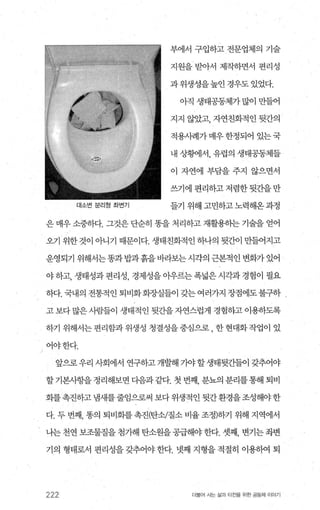 대소번 문러헝 좌연기
부에서 구입하고 전문업체의 기술
지원을 받아서 제작하면서 편리성
과 위생성을높인 경우도 있었다.
아직 생태공동체가 많이 만들어
지지 않았고， 자연친화적인 뒷간의
적용사례가매우한정되어 있는국
내 상황에서， 유럽의 생태공동체들
이 자연에 부담을 주지 않으면서
쓰기에편리하고저렴한뒷간을만
들기 위해 고민하고 노력해옹 과정
은 매우 소중하다. 그것은 단순히 똥을 처리하고 재활용하는 기술을 얻어
오기 위한 것이 아니기 때문이다. 생태친화적인 하나의 뒷간이 만들어지고
운영되기 위해서는똥과밥과흙을바라보는시각의 근본적인 변화가있어
야 하고， 생태성과 편리성， 경제성을 아우르는 폭넓은 시각과 경험이 펼요
하다. 국내의 전통적인 퇴비화화장실들이 갖는여러가지 장점에도불구하
고 보다 많은 사람들이 생태적인 뒷간을 자연스럽게 경험하고 이용하도록
하기 위해서는편리함과위생성 청결성을중심으로， 한현대화작업이 있
J 어야한다.
앞으로 우리 사회에서 연구하고 개발해 기야 할 생태뒷간들이 갖추어야
할기본시항을정리해보면다음과같다.첫번째 분뇨의분리를통해퇴비
화를촉진하고냄새를줄임으로써 보다위생적인 뒷간환경을조성해야한
다. 두 번째， 똥의 퇴비회를 촉진(탄소/질소 비율 조정)하기 위해 지역에서
나는 천연 보조물질을 첨가해 탄소원을 공급해야 한다. 셋째， 변기는 좌변
기의 형태로서 편리성을 갖추어야 한다. 넷째 지형을 적절히 이용하여 퇴
222 더물어 시는 삶과 터전을 위한 공동체 이야기
 
