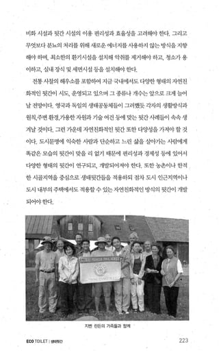 비화 시설과 뒷간 시설의 이용 편리성과 효율성을 고려해야 한다. 그리고
무엇보다분뇨의 처리를위해새로운에너지를시용하지 않는방식을지향
해야하며， 최소한의 환기시설을설치해 악취를제거해야하고， 청소가용
이하고， 실내 장식 및 세면시설 등을 설치해야 한다.
전통사찰의해우소를포함하여지금국내에서도다양한형태의자연친
화적인 뒷간이 시도， 운영되고 있으며 그 종류나 개수는 앞으로 크게 늘어
날 전망이다. 영국과 독일의 생태공동체들이 그러했듯 각자의 생활방식과
원칙，주변환경，가용한지원과기술여건등에맞는뒷간사례들이속속생
겨날 것이다. 그런 가운데 자연친화적인 뒷간 또한 다양성을 가져야 할 것
이다. 도시문명에 익숙한 사람과 단순하고 느린 삶을 살。}가는 사램l게
똑같은 모습의 뒷간이 맞을 리 없기 때문에 편리성과 경제성 등에 있어서
다OJ=한 형태의 뒷간이 연구되고 개발되어져야 한다. 또한 농촌이나 한적 /
한 시골지역을 중심으로 생태뒷간들을 적용하되 점차 도시 인근지역이나
도시 내부의 주택에서도 적용할수 있는자연친화적인 방식의 뒷간이 개발
되어야한다.
지벤 린돈의 가쭉즐과 힘께
ECO TOILET I생태뒷간 223
 