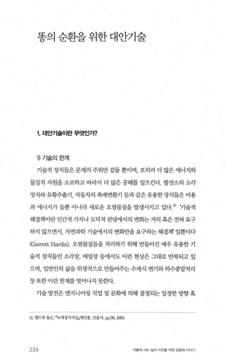 똥의 순환을 위한 대안기술
1. 대안기술이란 무엇인가?
1) 기술의한계
기술적 장치들은 문제의 주위만 겉돌 뿐이며 오히려 더 많은 에너지와
물질적 지원을 소모하고 따라서 더 많은 공해를 일으킨다. 발전소의 소각
장치와유황추출기，자동차의촉매변환기등과같은유용한장치들은비용
과 에너지가 들뿐 아니라 새로운 오염물질을 발생시키고 있다1D 기술적
해결책이란인간적 가치나도덕적관념에서의 변화는거의혹은전혀요구
하지 않으면서， 자연과학기술에서의 변화만을요구하는해결책 일뿐이다
(Garrett Har이n)， 오염물질틀을 처리하기 위해 만들어진 매우 유용한 기
술적 장치들인 소각장， 매립장 등에서도 이런 현상은 그대로 반복되고 있
으며， 일반인의 삶을 위생적으로 만들어주는 수세식 변기와 히수종말처리
장또한이런한계를벗어나지못한다.
기술 발전은 엔지니어링 직업 및 문화에 의해 결정되는 일정한 방향 혹
11, 앤드루 돕슨녹색정치사상」재인용， 민음샤 pp,96, l993
226 더물어 사는 삶과 터전을 위한 공동체 이야기
 